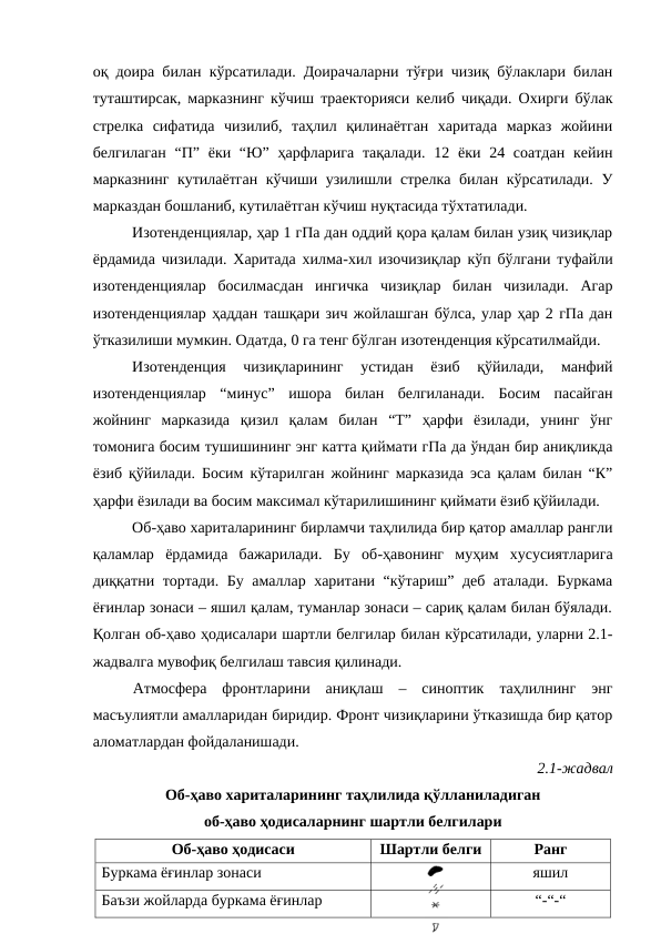 оқ доира билан кўрсатилади. Доирачаларни тўғри чизиқ бўлаклари билан
туташтирсак, марказнинг кўчиш траекторияси келиб чиқади. Охирги бўлак
стрелка  сифатида  чизилиб,  таҳлил  қилинаётган  харитада  марказ  жойини
белгилаган  “П” ёки “Ю”  ҳарфларига  тақалади.  12 ёки 24 соатдан  кейин
марказнинг кутилаётган кўчиши узилишли стрелка билан кўрсатилади. У
марказдан бошланиб, кутилаётган кўчиш нуқтасида тўхтатилади.
Изотенденциялар, ҳар 1 гПа дан оддий қора қалам билан узиқ чизиқлар
ёрдамида чизилади. Харитада хилма-хил изочизиқлар кўп бўлгани туфайли
изотенденциялар  босилмасдан  ингичка  чизиқлар  билан  чизилади.  Агар
изотенденциялар ҳаддан ташқари зич жойлашган бўлса, улар ҳар 2 гПа дан
ўтказилиши мумкин. Одатда, 0 га тенг бўлган изотенденция кўрсатилмайди.
Изотенденция  чизиқларининг  устидан  ёзиб  қўйилади,  манфий
изотенденциялар  “минус”  ишора  билан  белгиланади.  Босим  пасайган
жойнинг  марказида  қизил  қалам  билан  “Т”  ҳарфи  ёзилади,  унинг  ўнг
томонига босим тушишининг энг катта қиймати гПа да ўндан бир аниқликда
ёзиб қўйилади. Босим кўтарилган жойнинг марказида эса қалам билан “К”
ҳарфи ёзилади ва босим максимал кўтарилишининг қиймати ёзиб қўйилади.
Об-ҳаво хариталарининг бирламчи таҳлилида бир қатор амаллар рангли
қаламлар  ёрдамида  бажарилади.  Бу  об-ҳавонинг  муҳим  хусусиятларига
диққатни тортади. Бу амаллар харитани “кўтариш” деб аталади. Буркама
ёғинлар зонаси – яшил қалам, туманлар зонаси – сариқ қалам билан бўялади.
Қолган об-ҳаво ҳодисалари шартли белгилар билан кўрсатилади, уларни 2.1-
жадвалга мувофиқ белгилаш тавсия қилинади.
Атмосфера  фронтларини  аниқлаш  –  синоптик  таҳлилнинг  энг
масъулиятли амалларидан биридир. Фронт чизиқларини ўтказишда бир қатор
аломатлардан фойдаланишади.
2.1-жадвал  
Об-ҳаво хариталарининг таҳлилида қўлланиладиган 
об-ҳаво ҳодисаларнинг шартли белгилари
Об-ҳаво ҳодисаси
Шартли белги
Ранг
Буркама ёғинлар зонаси
яшил
Баъзи жойларда буркама ёғинлар
“-“-“

