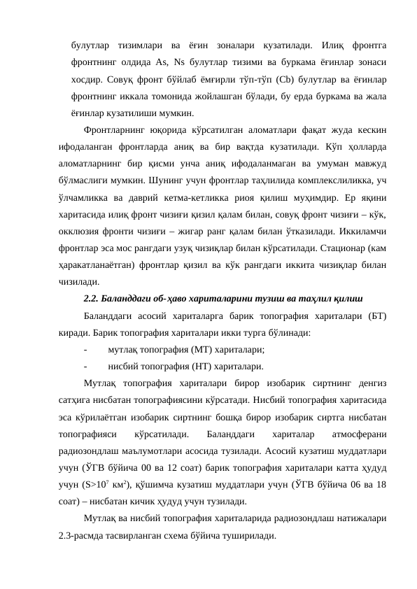 булутлар  тизимлари  ва  ёғин  зоналари  кузатилади.  Илиқ  фронтга
фронтнинг олдида As, Ns булутлар тизими ва буркама ёғинлар зонаси
хосдир. Совуқ фронт бўйлаб ёмғирли тўп-тўп (Сb) булутлар ва ёғинлар
фронтнинг иккала томонида жойлашган бўлади, бу ерда буркама ва жала
ёғинлар кузатилиши мумкин.
Фронтларнинг  юқорида  кўрсатилган аломатлари фақат жуда  кескин
ифодаланган  фронтларда  аниқ  ва  бир  вақтда  кузатилади.  Кўп  ҳолларда
аломатларнинг  бир  қисми  унча  аниқ  ифодаланмаган  ва  умуман  мавжуд
бўлмаслиги мумкин. Шунинг учун фронтлар таҳлилида комплекслиликка, уч
ўлчамликка  ва  даврий  кетма-кетликка  риоя  қилиш  муҳимдир.  Ер  яқини
харитасида илиқ фронт чизиғи қизил қалам билан, совуқ фронт чизиғи – кўк,
окклюзия фронти чизиғи – жигар ранг қалам билан ўтказилади. Иккиламчи
фронтлар эса мос рангдаги узуқ чизиқлар билан кўрсатилади. Стационар (кам
ҳаракатланаётган) фронтлар қизил ва кўк рангдаги иккита чизиқлар билан
чизилади.
2.2. Баланддаги об-ҳаво хариталарини тузиш ва таҳлил қилиш
Баланддаги  асосий  хариталарга  барик  топография  хариталари  (БТ)
киради. Барик топография хариталари икки турга бўлинади:
-
мутлақ топография (МТ) хариталари;
-
нисбий топография (НТ) хариталари.
Мутлақ  топография  хариталари  бирор  изобарик  сиртнинг  денгиз
сатҳига нисбатан топографиясини кўрсатади. Нисбий топография харитасида
эса кўрилаётган изобарик сиртнинг бошқа бирор изобарик сиртга нисбатан
топографияси  кўрсатилади.  Баланддаги  хариталар  атмосферани
радиозондлаш маълумотлари асосида тузилади. Асосий кузатиш муддатлари
учун (ЎГВ бўйича 00 ва 12 соат) барик топография хариталари катта ҳудуд
учун (S>107 км2), қўшимча кузатиш муддатлари учун (ЎГВ бўйича 06 ва 18
соат) – нисбатан кичик ҳудуд учун тузилади.
Мутлақ ва нисбий топография хариталарида радиозондлаш натижалари
2.3-расмда тасвирланган схема бўйича туширилади.
