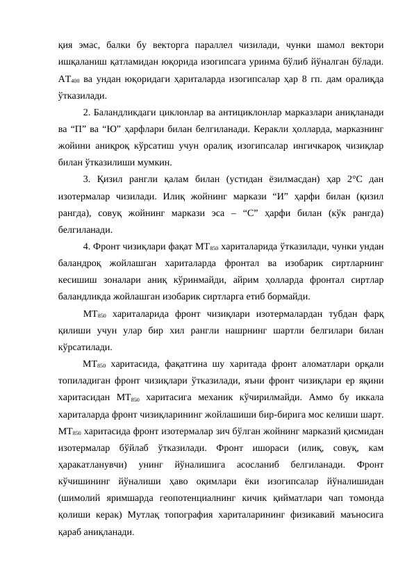 қия  эмас,  балки  бу  векторга  параллел  чизилади,  чунки  шамол  вектори
ишқаланиш қатламидан юқорида изогипсага уринма бўлиб йўналган бўлади.
АТ400 ва ундан юқоридаги ҳариталарда изогипсалар ҳар 8 гп. дам оралиқда
ўтказилади.
2. Баландликдаги циклонлар ва антициклонлар марказлари аниқланади
ва “П” ва “Ю” ҳарфлари билан белгиланади. Керакли ҳолларда, марказнинг
жойини аниқроқ кўрсатиш учун оралиқ изогипсалар ингичкароқ чизиқлар
билан ўтказилиши мумкин.
3.  Қизил  рангли  қалам  билан  (устидан  ёзилмасдан)  ҳар  2°С  дан
изотермалар  чизилади.  Илиқ  жойнинг  маркази  “И”  ҳарфи  билан  (қизил
рангда),  совуқ  жойнинг  маркази  эса  –  “С”  ҳарфи  билан  (кўк  рангда)
белгиланади.
4. Фронт чизиқлари фақат МТ850 хариталарида ўтказилади, чунки ундан
баландроқ  жойлашган  хариталарда  фронтал  ва  изобарик  сиртларнинг
кесишиш  зоналари  аниқ  кўринмайди,  айрим  ҳолларда  фронтал  сиртлар
баландликда жойлашган изобарик сиртларга етиб бормайди.
МТ850 хариталарида  фронт  чизиқлари  изотермалардан  тубдан  фарқ
қилиши  учун  улар  бир  хил  рангли  нашрнинг  шартли  белгилари  билан
кўрсатилади.
МТ850 харитасида, фақатгина шу харитада фронт аломатлари орқали
топиладиган фронт чизиқлари ўтказилади, яъни фронт чизиқлари ер яқини
харитасидан  МТ850 харитасига  механик  кўчирилмайди.  Аммо  бу  иккала
хариталарда фронт чизиқларининг жойлашиши бир-бирига мос келиши шарт.
МТ850 харитасида фронт изотермалар зич бўлган жойнинг марказий қисмидан
изотермалар  бўйлаб  ўтказилади.  Фронт  ишораси  (илиқ,  совуқ,  кам
ҳаракатланувчи)  унинг  йўналишига  асосланиб  белгиланади.  Фронт
кўчишининг  йўналиши  ҳаво  оқимлари  ёки  изогипсалар  йўналишидан
(шимолий  яримшарда  геопотенциалнинг  кичик  қийматлари  чап  томонда
қолиши  керак)  Мутлақ  топография  хариталарининг  физикавий  маъносига
қараб аниқланади.
