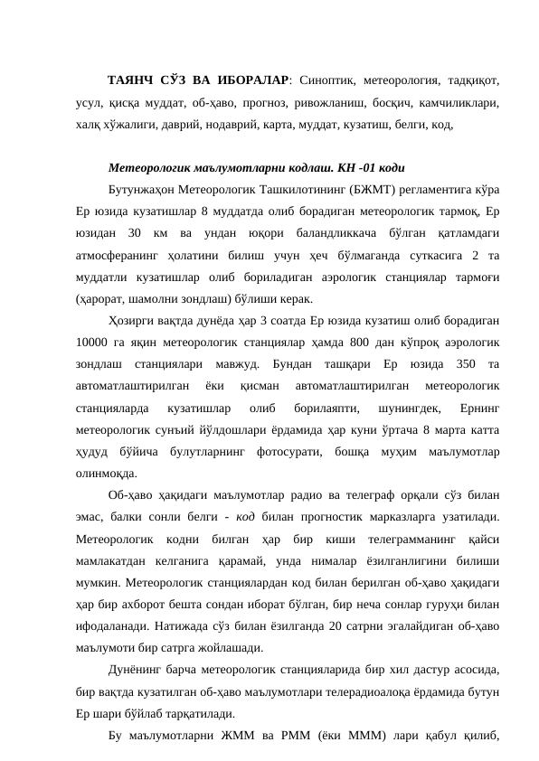 ТАЯНЧ  СЎЗ  ВА  ИБОРАЛАР:  Синоптик,  метеорология,  тадқиқот,
усул, қисқа муддат, об-ҳаво, прогноз, ривожланиш, босқич, камчиликлари,
халқ хўжалиги, даврий, нодаврий, карта, муддат, кузатиш, белги, код, 
Метеорологик маълумотларни кодлаш. КН -01 коди
Бутунжаҳон Метеорологик Ташкилотининг (БЖМТ) регламентига кўра
Ер юзида кузатишлар 8 муддатда олиб борадиган метеорологик тармоқ, Ер
юзидан  30  км  ва  ундан  юқори  баландликкача  бўлган  қатламдаги
атмосферанинг  ҳолатини  билиш  учун  ҳеч  бўлмаганда  суткасига  2  та
муддатли  кузатишлар  олиб  бориладиган  аэрологик  станциялар  тармоғи
(ҳарорат, шамолни зондлаш) бўлиши керак.
Ҳозирги вақтда дунёда ҳар 3 соатда Ер юзида кузатиш олиб борадиган
10000 га яқин метеорологик станциялар ҳамда 800 дан кўпроқ аэрологик
зондлаш  станциялари  мавжуд.  Бундан  ташқари  Ер  юзида  350  та
автоматлаштирилган  ёки  қисман  автоматлаштирилган  метеорологик
станцияларда  кузатишлар  олиб  борилаяпти,  шунингдек,  Ернинг
метеорологик сунъий йўлдошлари ёрдамида ҳар куни ўртача 8 марта катта
ҳудуд  бўйича  булутларнинг  фотосурати,  бошқа  муҳим  маълумотлар
олинмоқда.
Об-ҳаво ҳақидаги маълумотлар радио ва телеграф орқали сўз билан
эмас,  балки сонли белги  -  код билан прогностик марказларга  узатилади.
Метеорологик  кодни  билган  ҳар  бир  киши  телеграмманинг  қайси
мамлакатдан  келганига  қарамай,  унда  нималар  ёзилганлигини  билиши
мумкин. Метеорологик станциялардан код билан берилган об-ҳаво ҳақидаги
ҳар бир ахборот бешта сондан иборат бўлган, бир неча сонлар гуруҳи билан
ифодаланади. Натижада сўз билан ёзилганда 20 сатрни эгалайдиган об-ҳаво
маълумоти бир сатрга жойлашади. 
Дунёнинг барча метеорологик станцияларида бир хил дастур асосида,
бир вақтда кузатилган об-ҳаво маълумотлари телерадиоалоқа ёрдамида бутун
Ер шари бўйлаб тарқатилади. 
Бу  маълумотларни  ЖММ  ва  РММ  (ёки  МММ)  лари  қабул  қилиб,
