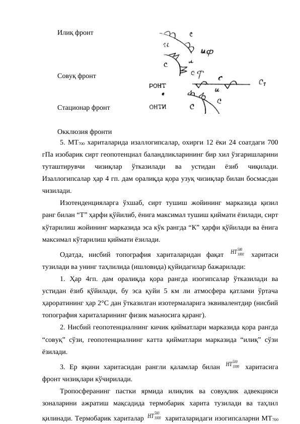 Илиқ фронт
 
Совуқ фронт   
         
Стационар фронт
Окклюзия фронти
5. МТ700 хариталарида изаллогипсалар, охирги 12 ёки 24 соатдаги 700
гПа изобарик сирт геопотенциал баландликларининг бир хил ўзгаришларини
туташтирувчи  чизиқлар  ўтказилади  ва  устидан  ёзиб  чиқилади.
Изаллогипсалар ҳар 4 гп. дам оралиқда қора узуқ чизиқлар билан босмасдан
чизилади.
Изотенденцияларга  ўхшаб,  сирт  тушиш  жойининг  марказида  қизил
ранг билан “Т” ҳарфи қўйилиб, ёнига максимал тушиш қиймати ёзилади, сирт
кўтарилиш жойининг марказида эса кўк рангда “К” ҳарфи қўйилади ва ёнига
максимал кўтарилиш қиймати ёзилади.
Одатда,  нисбий  топография  хариталаридан  фақат  HT1000
500
 харитаси
тузилади ва унинг таҳлилида (ишловида) қуйидагилар бажарилади:
1.  Ҳар  4гп.  дам  оралиқда  қора  рангда  изогипсалар  ўтказилади  ва
устидан ёзиб  қўйилади, бу эса  қуйи 5 км  ли атмосфера  қатлами ўртача
ҳароратининг ҳар 2°С дан ўтказилган изотермаларига эквивалентдир (нисбий
топография хариталарининг физик маъносига қаранг).
2. Нисбий геопотенциалнинг кичик қийматлари марказида қора рангда
“совуқ” сўзи, геопотенциалнинг катта қийматлари марказида “илиқ” сўзи
ёзилади.
3.  Ер  яқини  харитасидан  рангли  қаламлар  билан  HT1000
500
 харитасига
фронт чизиқлари кўчирилади.
Тропосферанинг  пастки  ярмида  илиқлик  ва  совуқлик  адвекцияси
зоналарини  ажратиш  мақсадида  термобарик  харита  тузилади  ва  таҳлил
қилинади. Термобарик хариталар HT1000
500
 хариталаридаги изогипсаларни МТ700
