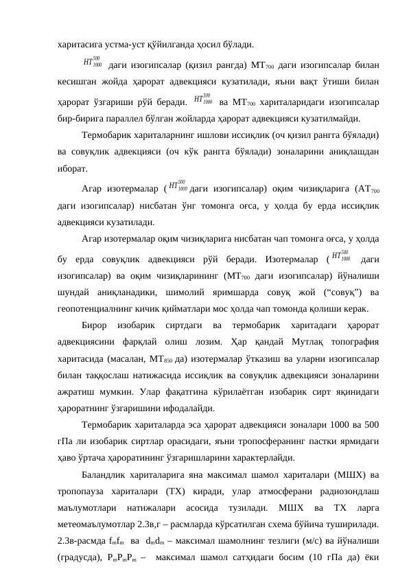 харитасига устма-уст қўйилганда ҳосил бўлади.
HT 1000
500
 даги изогипсалар (қизил рангда) МТ700 даги изогипсалар билан
кесишган жойда ҳарорат адвекцияси кузатилади, яъни вақт ўтиши билан
ҳарорат ўзгариши рўй беради.  HT1000
500
 ва МТ700 хариталаридаги изогипсалар
бир-бирига параллел бўлган жойларда ҳарорат адвекцияси кузатилмайди.
Термобарик хариталарнинг ишлови иссиқлик (оч қизил рангга бўялади)
ва совуқлик адвекцияси  (оч кўк рангга  бўялади)  зоналарини аниқлашдан
иборат.
Агар  изотермалар  ( HT1000
500
даги  изогипсалар)  оқим  чизиқларига  (АТ700
даги изогипсалар) нисбатан ўнг томонга оғса, у ҳолда бу ерда иссиқлик
адвекцияси кузатилади.
Агар изотермалар оқим чизиқларига нисбатан чап томонга оғса, у ҳолда
бу  ерда  совуқлик  адвекцияси  рўй  беради.  Изотермалар  ( HT1000
500
 даги
изогипсалар)  ва  оқим  чизиқларининг  (МТ700 даги  изогипсалар)  йўналиши
шундай  аниқланадики,  шимолий  яримшарда  совуқ  жой  (“совуқ”)  ва
геопотенциалнинг кичик қийматлари мос ҳолда чап томонда қолиши керак.
Бирор  изобарик  сиртдаги  ва  термобарик  харитадаги  ҳарорат
адвекциясини  фарқлай  олиш  лозим.  Ҳар  қандай  Мутлақ  топография
харитасида (масалан, МТ850  да) изотермалар ўтказиш ва уларни изогипсалар
билан таққослаш натижасида иссиқлик ва совуқлик адвекцияси зоналарини
ажратиш  мумкин.  Улар  фақатгина  кўрилаётган  изобарик  сирт  яқинидаги
ҳароратнинг ўзгаришини ифодалайди.
Термобарик хариталарда эса ҳарорат адвекцияси зоналари 1000 ва 500
гПа ли изобарик сиртлар орасидаги, яъни тропосферанинг пастки ярмидаги
ҳаво ўртача ҳароратининг ўзгаришларини характерлайди.
Баландлик хариталарига яна максимал шамол хариталари (МШХ) ва
тропопауза  хариталари  (ТХ)  киради,  улар  атмосферани  радиозондлаш
маълумотлари  натижалари  асосида  тузилади.  МШХ  ва  ТХ  ларга
метеомаълумотлар 2.3в,г – расмларда кўрсатилган схема бўйича туширилади.
2.3в-расмда fmfm  ва  dmdm – максимал шамолнинг тезлиги (м/с) ва йўналиши
(градусда), PmPmPm
 –  максимал шамол сатҳидаги босим (10 гПа да) ёки
