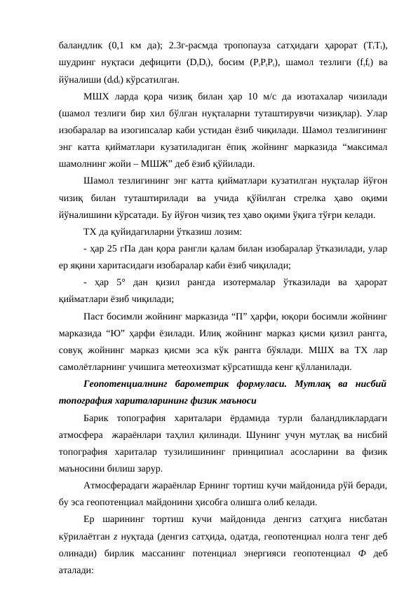 баландлик  (0,1  км  да);  2.3г-расмда  тропопауза  сатҳидаги  ҳарорат  (TtTt),
шудринг  нуқтаси  дефицити  (DtDt),  босим  (PtPtPt),  шамол  тезлиги  (ftft)  ва
йўналиши (dtdt) кўрсатилган.
МШХ  ларда  қора  чизиқ  билан  ҳар  10  м/с  да  изотахалар  чизилади
(шамол тезлиги бир хил бўлган нуқталарни туташтирувчи чизиқлар). Улар
изобаралар ва изогипсалар каби устидан ёзиб чиқилади. Шамол тезлигининг
энг  катта  қийматлари  кузатиладиган  ёпиқ  жойнинг  марказида  “максимал
шамолнинг жойи – МШЖ” деб ёзиб қўйилади.
Шамол тезлигининг энг катта қийматлари кузатилган нуқталар йўғон
чизиқ  билан  туташтирилади  ва  учида  қўйилган  стрелка  ҳаво  оқими
йўналишини кўрсатади. Бу йўғон чизиқ тез ҳаво оқими ўқига тўғри келади.
ТХ да қуйидагиларни ўтказиш лозим: 
- ҳар 25 гПа дан қора рангли қалам билан изобаралар ўтказилади, улар
ер яқини харитасидаги изобаралар каби ёзиб чиқилади;
-  ҳар  5°  дан  қизил  рангда  изотермалар  ўтказилади  ва  ҳарорат
қийматлари ёзиб чиқилади;
Паст босимли жойнинг марказида “П” ҳарфи, юқори босимли жойнинг
марказида “Ю” ҳарфи ёзилади. Илиқ жойнинг марказ қисми қизил рангга,
совуқ  жойнинг  марказ  қисми  эса  кўк  рангга  бўялади.  МШХ  ва  ТХ  лар
самолётларнинг учишига метеохизмат кўрсатишда кенг қўлланилади.
Геопотенциалнинг  барометрик  формуласи.  Мутлақ  ва  нисбий
топография хариталарининг физик маъноси
Барик  топография  хариталари  ёрдамида  турли  баландликлардаги
атмосфера  жараёнлари таҳлил қилинади. Шунинг учун мутлақ ва нисбий
топография  хариталар  тузилишининг  принципиал  асосларини  ва  физик
маъносини билиш зарур.
Атмосферадаги жараёнлар Ернинг тортиш кучи майдонида рўй беради,
бу эса геопотенциал майдонини ҳисобга олишга олиб келади. 
Ер  шарининг  тортиш  кучи  майдонида  денгиз  сатҳига  нисбатан
кўрилаётган z нуқтада (денгиз сатҳида, одатда, геопотенциал нолга тенг деб
олинади)  бирлик  массанинг  потенциал  энергияси  геопотенциал  Ф деб
аталади:
