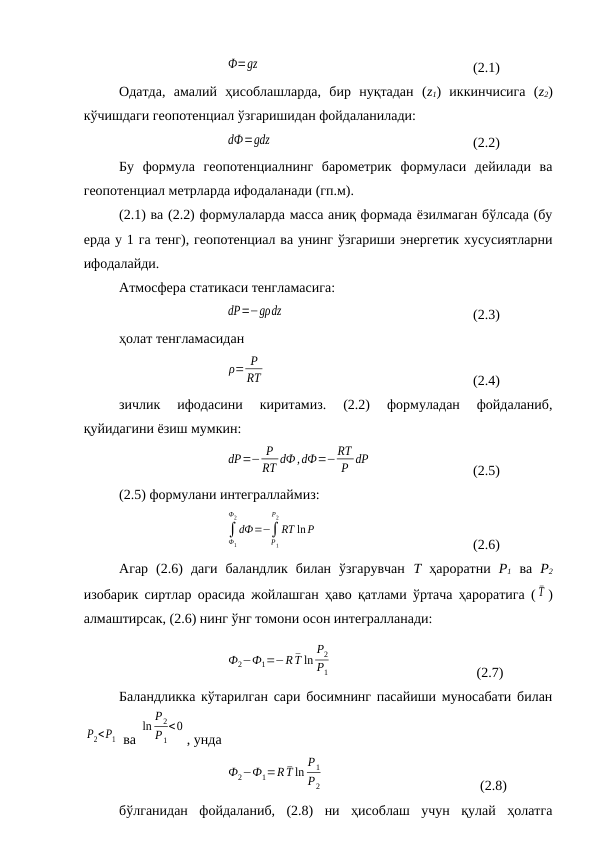                 
Ф=gz  
(2.1) 
Одатда,  амалий  ҳисоблашларда,  бир  нуқтадан  (z1)  иккинчисига  (z2)
кўчишдаги геопотенциал ўзгаришидан фойдаланилади:
               
dФ=gdz
(2.2)
Бу  формула  геопотенциалнинг  барометрик  формуласи  дейилади  ва
геопотенциал метрларда ифодаланади (гп.м).
(2.1) ва (2.2) формулаларда масса аниқ формада ёзилмаган бўлсада (бу
ерда у 1 га тенг), геопотенциал ва унинг ўзгариши энергетик хусусиятларни
ифодалайди.
Атмосфера статикаси тенгламасига:
            
dP=−gρdz
(2.3)
ҳолат тенгламасидан
    
ρ= P
RT
(2.4)
зичлик  ифодасини  киритамиз.  (2.2)  формуладан  фойдаланиб,
қуйидагини ёзиш мумкин:
     
dP=− P
RT dФ,dФ=−RT
P dP
(2.5)
(2.5) формулани интеграллаймиз:
           
∫
Ф1
Ф2
dФ=−∫
P1
P2
RT ln P
(2.6)
Агар  (2.6)  даги  баландлик  билан  ўзгарувчан  Т ҳароратни  Р1 ва  Р2
изобарик сиртлар орасида жойлашган ҳаво қатлами ўртача ҳароратига ( ¯T )
алмаштирсак, (2.6) нинг ўнг томони осон интегралланади:
   
Ф2−Ф1=−R ¯T ln
P2
P1
 (2.7)
Баландликка кўтарилган сари босимнинг пасайиши муносабати билан
P2<P1  ва 
ln
P2
P1
<0
, унда
  
Ф2−Ф1=R ¯T ln
P1
P2
  (2.8)
бўлганидан  фойдаланиб,  (2.8)  ни  ҳисоблаш  учун  қулай  ҳолатга
