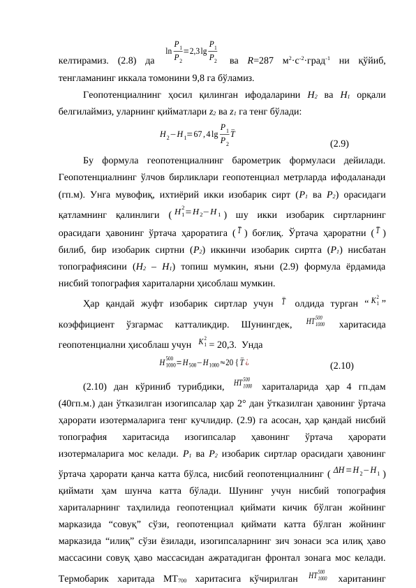 келтирамиз.  (2.8)  да  
ln
P1
P2
=2,3lg
P1
P2  ва  R=287  м2·c-2·град-1 ни  қўйиб,
тенгламанинг иккала томонини 9,8 га бўламиз.
Геопотенциалнинг  ҳосил  қилинган  ифодаларини  Н2 ва  Н1 орқали
белгилаймиз, уларнинг қийматлари z2 ва z1 га тенг бўлади:
        
H2−H1=67,4lg
P1
P2
¯T
(2.9)
Бу  формула  геопотенциалнинг  барометрик  формуласи  дейилади.
Геопотенциалнинг ўлчов бирликлари геопотенциал метрларда ифодаланади
(гп.м). Унга мувофиқ, ихтиёрий икки изобарик сирт (Р1 ва  Р2) орасидаги
қатламнинг  қалинлиги  ( H 1
2=H2−H 1 )  шу  икки  изобарик  сиртларнинг
орасидаги ҳавонинг ўртача ҳароратига ( ¯T ) боғлиқ. Ўртача ҳароратни ( ¯T )
билиб, бир изобарик сиртни (Р2) иккинчи изобарик  сиртга (Р1) нисбатан
топографиясини  (Н2 –  Н1)  топиш  мумкин,  яъни  (2.9)  формула  ёрдамида
нисбий топография хариталарни ҳисоблаш мумкин.
Ҳар  қандай  жуфт  изобарик  сиртлар  учун  ¯T  олдида  турган  “ K1
2 ”
коэффициент  ўзгармас  катталикдир.  Шунингдек,
 HT1000
500
 
харитасида
геопотенциални ҳисоблаш учун  K1
2 = 20,3.  Унда 
           
H1000
500 =H500−H1000≈20 { ¯T ¿
(2.10)
(2.10)  дан  кўриниб  турибдики,  HT1000
500
 хариталарида  ҳар  4  гп.дам
(40гп.м.) дан ўтказилган изогипсалар ҳар 2° дан ўтказилган ҳавонинг ўртача
ҳарорати изотермаларига тенг кучлидир. (2.9) га асосан, ҳар қандай нисбий
топография  харитасида  изогипсалар  ҳавонинг  ўртача  ҳарорати
изотермаларига мос келади.  Р1 ва  Р2 изобарик сиртлар орасидаги ҳавонинг
ўртача ҳарорати қанча катта бўлса, нисбий геопотенциалнинг ( ΔH=H2−H1 )
қиймати  ҳам  шунча  катта  бўлади.  Шунинг  учун  нисбий  топография
хариталарнинг  таҳлилида  геопотенциал  қиймати  кичик  бўлган  жойнинг
марказида  “совуқ”  сўзи,  геопотенциал  қиймати  катта  бўлган  жойнинг
марказида “илиқ” сўзи ёзилади, изогипсаларнинг зич зонаси эса илиқ ҳаво
массасини совуқ ҳаво массасидан ажратадиган фронтал зонага мос келади.
Термобарик  харитада  МТ700 харитасига  кўчирилган  HT1000
500
 хаританинг
