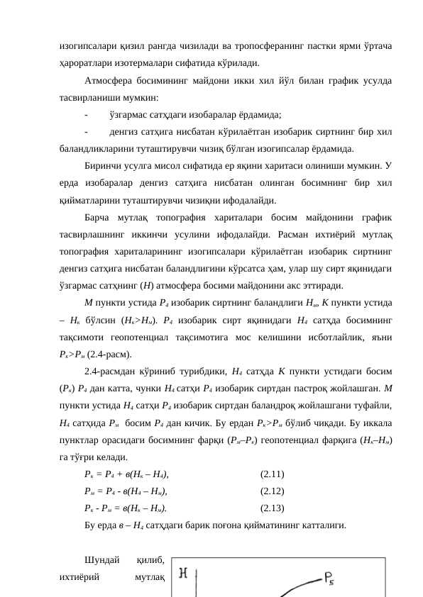 изогипсалари қизил рангда чизилади ва тропосферанинг пастки ярми ўртача
ҳароратлари изотермалари сифатида кўрилади.
Атмосфера босимининг майдони икки хил йўл билан график усулда
тасвирланиши мумкин:
-
ўзгармас сатҳдаги изобаралар ёрдамида;
-
денгиз сатҳига нисбатан кўрилаётган изобарик сиртнинг бир хил
баландликларини туташтирувчи чизиқ бўлган изогипсалар ёрдамида.
Биринчи усулга мисол сифатида ер яқини харитаси олиниши мумкин. У
ерда  изобаралар  денгиз  сатҳига  нисбатан  олинган  босимнинг  бир  хил
қийматларини туташтирувчи чизиқни ифодалайди.
Барча  мутлақ  топография  хариталари  босим  майдонини  график
тасвирлашнинг  иккинчи  усулини  ифодалайди.  Расман  ихтиёрий  мутлақ
топография  хариталарининг  изогипсалари  кўрилаётган  изобарик  сиртнинг
денгиз сатҳига нисбатан баландлигини кўрсатса ҳам, улар шу сирт яқинидаги
ўзгармас сатҳнинг (Н) атмосфера босими майдонини акс эттиради.
М пункти устида Р4 изобарик сиртнинг баландлиги Нм, К пункти устида
–  Нк бўлсин  (Нк>Нм).  Р4 изобарик  сирт  яқинидаги  Н4 сатҳда  босимнинг
тақсимоти  геопотенциал  тақсимотига  мос  келишини  исботлайлик,  яъни
Рк>Рм (2.4-расм).
2.4-расмдан кўриниб турибдики,  Н4 сатҳда  К пункти устидаги босим
(Рк) Р4 дан катта, чунки Н4 сатҳи Р4 изобарик сиртдан пастроқ жойлашган. М
пункти устида Н4 сатҳи Р4 изобарик сиртдан баландроқ жойлашгани туфайли,
Н4 сатҳида Рм  босим Р4 дан кичик. Бу ердан Рк>Рм бўлиб чиқади. Бу иккала
пунктлар орасидаги босимнинг фарқи (Рм–Рк) геопотенциал фарқига (Нк–Нм)
га тўғри келади.  
Рк = Р4 + в(Нк – Н4),
(2.11)
Рм = Р4 - в(Н4 – Нм),
(2.12)
Рк - Рм = в(Нк – Нм).
(2.13)
Бу ерда в – Н4 сатҳдаги барик поғона қийматининг катталиги.
Шундай  қилиб,
ихтиёрий
 
мутлақ
