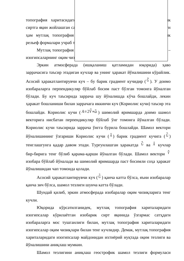 топография  харитасидаги  геопотенциал  майдони  кўрилаётган  изобарик
сиртга яқин жойлашган сатҳдаги босим майдонига мос келади. Шунинг учун
ҳам  мутлақ  топография  хариталарида  босим  хариталаридагидек,  барик
рельеф формалари учраб туради.
Мутлақ топография хариталарининг яна бир муҳим физик хусусияти –
изогипсаларнинг оқим чизиқларига мос тушишидир.
Эркин  атмосферада  (ишқаланиш  қатламидан  юқорида)  ҳаво
заррачасига таъсир этадиган кучлар ва унинг ҳаракат йўналишини кўрайлик.
Асосий ҳаракатлантирувчи куч – бу барик градиент кучидир ( ⃗G ). У доимо
изобараларга перпендикуляр бўйлаб босим паст бўлган томонга йўналган
бўлади.  Бу  куч  таъсирида  заррача  шу  йўналишда  кўча  бошлайди,  лекин
ҳаракат бошланиши билан заррачага иккинчи куч (Кориолис кучи) таъсир эта
бошлайди. Кориолис кучи ( A=2 ⃗V∗⃗ω ) шимолий яримшарда доимо шамол
векторига  нисбатан  перпендикуляр  бўйлаб  ўнг  томонга йўналган бўлади.
Кориолис кучи таъсирида заррача ўнгга бурила бошлайди. Шамол вектори
йўналишининг  ўзгариши  Кориолис  кучи  ( ⃗A )  барик  градиент  кучига  ( ⃗G )
тенглашгунга қадар давом этади. Турғунлашган ҳаракатда  ⃗G  ва  ⃗A  кучлар
бир-бирига тенг бўлиб қарама-қарши йўналган бўлади. Шамол вектори  ⃗V
изобара бўйлаб йўналади ва шимолий яримшарда паст босимли соҳа ҳаракат
йўналишидан чап томонда қолади.
Асосий ҳаракатлантирувчи куч ( ⃗G ) қанча катта бўлса, яъни изобаралар
қанча зич бўлса, шамол тезлиги шунча катта бўлади.
Шундай қилиб, эркин атмосферада изобаралар оқим чизиқларига тенг
кучли. 
Юқорида  кўрсатилганидек,  мутлақ  топография  хариталаридаги
изогипсалар  кўрилаётган  изобарик  сирт  яқинида  ўзгармас  сатҳдаги
изобараларга  мос  тушганлиги  билан,  мутлақ  топография  хариталаридаги
изогипсалар оқим чизиқлари билан тенг кучлидир. Демак, мутлақ топография
хариталаридаги изогипсалар майдонидан ихтиёрий нуқтада оқим тезлиги ва
йўналишини аниқлаш мумкин.
Шамол  тезлигини  аниқлаш  геострофик  шамол  тезлиги  формуласи
