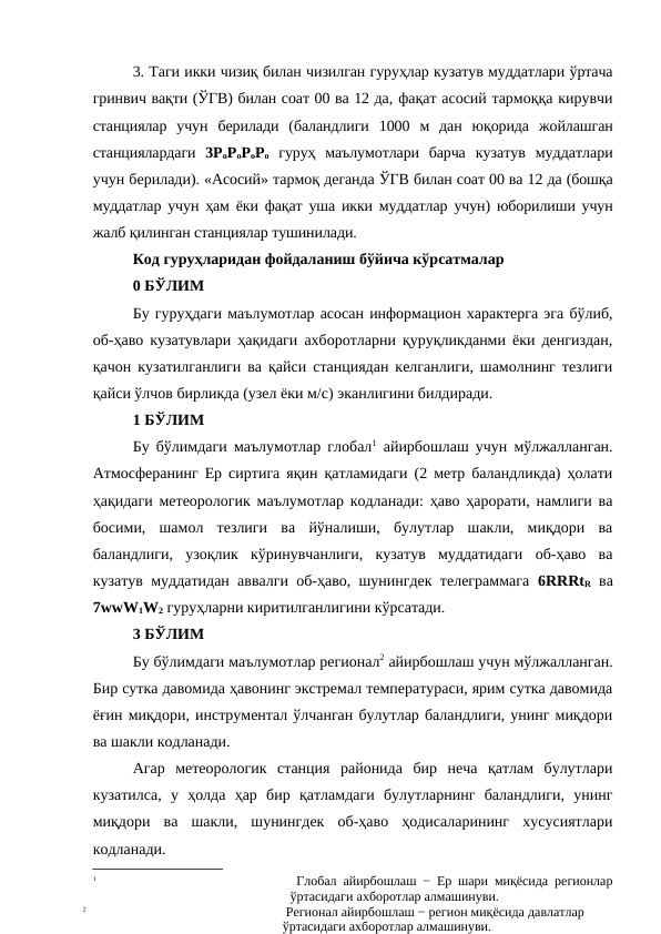 3. Таги икки чизиқ билан чизилган гуруҳлар кузатув муддатлари ўртача
гринвич вақти (ЎГВ) билан соат 00 ва 12 да, фақат асосий тармоққа кирувчи
станциялар  учун  берилади  (баландлиги  1000  м  дан  юқорида  жойлашган
станциялардаги  3РоРоРоРо гуруҳ  маълумотлари  барча  кузатув  муддатлари
учун берилади). «Асосий» тармоқ деганда ЎГВ билан соат 00 ва 12 да (бошқа
муддатлар учун ҳам ёки фақат уша икки муддатлар учун) юборилиши учун
жалб қилинган станциялар тушинилади.
Код гуруҳларидан фойдаланиш бўйича кўрсатмалар
0 БЎЛИМ
Бу гуруҳдаги маълумотлар асосан информацион характерга эга бўлиб,
об-ҳаво кузатувлари ҳақидаги ахборотларни қуруқликданми ёки денгиздан,
қачон кузатилганлиги ва қайси станциядан келганлиги, шамолнинг тезлиги
қайси ўлчов бирликда (узел ёки м/с) эканлигини билдиради.
1 БЎЛИМ
Бу бўлимдаги маълумотлар глобал1 айирбошлаш учун мўлжалланган.
Атмосферанинг Ер сиртига яқин қатламидаги (2 метр баландликда) ҳолати
ҳақидаги метеорологик маълумотлар кодланади: ҳаво ҳарорати, намлиги ва
босими,  шамол  тезлиги  ва  йўналиши,  булутлар  шакли,  миқдори  ва
баландлиги,  узоқлик  кўринувчанлиги,  кузатув  муддатидаги  об-ҳаво  ва
кузатув муддатидан аввалги об-ҳаво, шунингдек телеграммага  6RRRtR ва
7wwW1W2 гуруҳларни киритилганлигини кўрсатади.
3 БЎЛИМ
Бу бўлимдаги маълумотлар регионал2 айирбошлаш учун мўлжалланган.
Бир сутка давомида ҳавонинг экстремал температураси, ярим сутка давомида
ёғин миқдори, инструментал ўлчанган булутлар баландлиги, унинг миқдори
ва шакли кодланади. 
Агар  метеорологик  станция  районида  бир  неча  қатлам  булутлари
кузатилса,  у  ҳолда  ҳар  бир  қатламдаги  булутларнинг  баландлиги,  унинг
миқдори  ва  шакли,  шунингдек  об-ҳаво  ҳодисаларининг  хусусиятлари
кодланади.
1
 Глобал айирбошлаш − Ер шари миқёсида регионлар
ўртасидаги ахборотлар алмашинуви.
2
 Регионал айирбошлаш − регион миқёсида давлатлар 
ўртасидаги ахборотлар алмашинуви.
