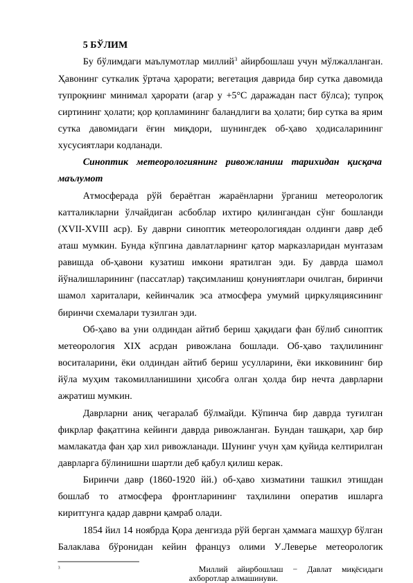 5 БЎЛИМ
Бу бўлимдаги маълумотлар миллий3 айирбошлаш учун мўлжалланган.
Ҳавонинг суткалик ўртача ҳарорати; вегетация даврида бир сутка давомида
тупроқнинг минимал ҳарорати (агар у +5°С даражадан паст бўлса); тупроқ
сиртининг ҳолати; қор қопламининг баландлиги ва ҳолати; бир сутка ва ярим
сутка  давомидаги  ёғин  миқдори,  шунингдек  об-ҳаво  ҳодисаларининг
хусусиятлари кодланади.
Синоптик  метеорологиянинг  ривожланиш  тарихидан  қисқача
маълумот
Атмосферада  рўй  бераётган  жараёнларни  ўрганиш  метеорологик
катталикларни  ўлчайдиган  асбоблар  ихтиро  қилингандан  сўнг  бошланди
(ХVII-XVIII аср). Бу даврни синоптик метеорологиядан олдинги давр деб
аташ мумкин. Бунда кўпгина давлатларнинг қатор марказларидан мунтазам
равишда  об-ҳавони  кузатиш  имкони  яратилган  эди.  Бу  даврда  шамол
йўналишларининг (пассатлар) тақсимланиш қонуниятлари очилган, биринчи
шамол  хариталари,  кейинчалик  эса  атмосфера  умумий  циркуляциясининг
биринчи схемалари тузилган эди.
Об-ҳаво ва уни олдиндан айтиб бериш ҳақидаги фан бўлиб синоптик
метеорология  XIX  асрдан  ривожлана  бошлади.  Об-ҳаво  таҳлилининг
воситаларини, ёки олдиндан айтиб бериш усулларини, ёки икковининг бир
йўла муҳим такомилланишини ҳисобга олган ҳолда бир нечта даврларни
ажратиш мумкин.
Даврларни аниқ чегаралаб  бўлмайди. Кўпинча бир даврда туғилган
фикрлар фақатгина кейинги даврда ривожланган. Бундан ташқари, ҳар бир
мамлакатда фан ҳар хил ривожланади. Шунинг учун ҳам қуйида келтирилган
даврларга бўлинишни шартли деб қабул қилиш керак. 
Биринчи  давр  (1860-1920  йй.)  об-ҳаво  хизматини  ташкил  этишдан
бошлаб  то  атмосфера  фронтларининг  таҳлилини  оператив  ишларга
киритгунга қадар даврни қамраб олади.
1854 йил 14 ноябрда Қора денгизда рўй берган ҳаммага машҳур бўлган
Балаклава  бўронидан  кейин  француз  олими  У.Леверье  метеорологик
3
 
Миллий  айирбошлаш  −  Давлат  миқёсидаги
ахборотлар алмашинуви.

