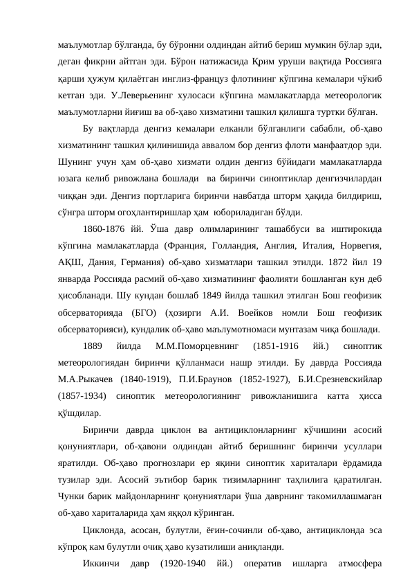 маълумотлар бўлганда, бу бўронни олдиндан айтиб бериш мумкин бўлар эди,
деган фикрни айтган эди. Бўрон натижасида Қрим уруши вақтида Россияга
қарши ҳужум қилаётган инглиз-француз флотининг кўпгина кемалари чўкиб
кетган эди. У.Леверьенинг хулосаси кўпгина мамлакатларда метеорологик
маълумотларни йиғиш ва об-ҳаво хизматини ташкил қилишга туртки бўлган.
Бу вақтларда денгиз кемалари елканли бўлганлиги сабабли, об-ҳаво
хизматининг ташкил қилинишида аввалом бор денгиз флоти манфаатдор эди.
Шунинг учун ҳам об-ҳаво хизмати олдин денгиз бўйидаги мамлакатларда
юзага келиб ривожлана бошлади  ва биринчи синоптиклар денгизчилардан
чиққан эди. Денгиз портларига биринчи навбатда шторм ҳақида билдириш,
сўнгра шторм огоҳлантиришлар ҳам  юбориладиган бўлди.
1860-1876  йй.  Ўша  давр  олимларининг  ташаббуси  ва  иштирокида
кўпгина  мамлакатларда  (Франция,  Голландия,  Англия,  Италия,  Норвегия,
АҚШ, Дания, Германия) об-ҳаво хизматлари ташкил этилди. 1872 йил 19
январда Россияда расмий об-ҳаво хизматининг фаолияти бошланган кун деб
ҳисобланади. Шу кундан бошлаб 1849 йилда ташкил этилган Бош геофизик
обсерваторияда  (БГО)  (ҳозирги  А.И.  Воейков  номли  Бош  геофизик
обсерваторияси), кундалик об-ҳаво маълумотномаси мунтазам чиқа бошлади.
1889  йилда  М.М.Поморцевнинг  (1851-1916  йй.)  синоптик
метеорологиядан  биринчи  қўлланмаси  нашр  этилди.  Бу  даврда  Россияда
М.А.Рыкачев  (1840-1919),  П.И.Браунов  (1852-1927),  Б.И.Срезневскийлар
(1857-1934)  синоптик  метеорологиянинг  ривожланишига  катта  ҳисса
қўшдилар.
Биринчи  даврда  циклон  ва  антициклонларнинг  кўчишини  асосий
қонуниятлари,  об-ҳавони  олдиндан  айтиб  беришнинг  биринчи  усуллари
яратилди.  Об-ҳаво  прогнозлари  ер  яқини  синоптик  хариталари  ёрдамида
тузилар  эди.  Асосий  эътибор  барик  тизимларнинг  таҳлилига  қаратилган.
Чунки барик майдонларнинг қонуниятлари ўша даврнинг такомиллашмаган
об-ҳаво хариталарида ҳам яққол кўринган.
Циклонда, асосан, булутли, ёғин-сочинли об-ҳаво, антициклонда эса
кўпроқ кам булутли очиқ ҳаво кузатилиши аниқланди.
Иккинчи  давр  (1920-1940  йй.)  оператив  ишларга  атмосфера
