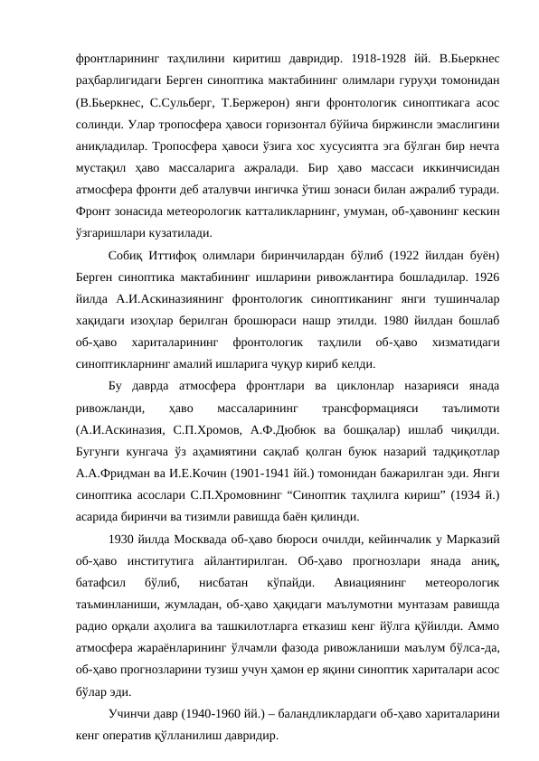 фронтларининг  таҳлилини  киритиш  давридир.  1918-1928  йй.  В.Бьеркнес
раҳбарлигидаги Берген синоптика мактабининг олимлари гуруҳи томонидан
(В.Бьеркнес, С.Сульберг, Т.Бержерон) янги фронтологик синоптикага асос
солинди. Улар тропосфера ҳавоси горизонтал бўйича биржинсли эмаслигини
аниқладилар. Тропосфера ҳавоси ўзига хос хусусиятга эга бўлган бир нечта
мустақил  ҳаво  массаларига  ажралади.  Бир  ҳаво  массаси  иккинчисидан
атмосфера фронти деб аталувчи ингичка ўтиш зонаси билан ажралиб туради.
Фронт зонасида метеорологик катталикларнинг, умуман, об-ҳавонинг кескин
ўзгаришлари кузатилади.
Собиқ Иттифоқ олимлари биринчилардан бўлиб (1922 йилдан буён)
Берген синоптика мактабининг ишларини ривожлантира бошладилар. 1926
йилда  А.И.Аскиназиянинг  фронтологик  синоптиканинг  янги  тушинчалар
хақидаги изоҳлар берилган брошюраси нашр этилди. 1980 йилдан бошлаб
об-ҳаво  хариталарининг  фронтологик  таҳлили  об-ҳаво  хизматидаги
синоптикларнинг амалий ишларига чуқур кириб келди.
Бу  даврда  атмосфера  фронтлари  ва  циклонлар  назарияси  янада
ривожланди,
 
ҳаво
 
массаларининг
 
трансформацияси
 
таълимоти
(А.И.Аскиназия,  С.П.Хромов,  А.Ф.Дюбюк  ва  бошқалар)  ишлаб  чиқилди.
Бугунги кунгача ўз аҳамиятини сақлаб қолган буюк назарий тадқиқотлар
А.А.Фридман ва И.Е.Кочин (1901-1941 йй.) томонидан бажарилган эди. Янги
синоптика асослари С.П.Хромовнинг “Синоптик таҳлилга кириш” (1934 й.)
асарида биринчи ва тизимли равишда баён қилинди.
1930 йилда Москвада об-ҳаво бюроси очилди, кейинчалик у Марказий
об-ҳаво  институтига  айлантирилган.  Об-ҳаво  прогнозлари  янада  аниқ,
батафсил  бўлиб,  нисбатан  кўпайди.  Авиациянинг  метеорологик
таъминланиши, жумладан, об-ҳаво ҳақидаги маълумотни мунтазам равишда
радио орқали аҳолига ва ташкилотларга етказиш кенг йўлга қўйилди. Аммо
атмосфера жараёнларининг ўлчамли фазода ривожланиши маълум бўлса-да,
об-ҳаво прогнозларини тузиш учун ҳамон ер яқини синоптик хариталари асос
бўлар эди.  
Учинчи давр (1940-1960 йй.) – баландликлардаги об-ҳаво хариталарини
кенг оператив қўлланилиш давридир.
