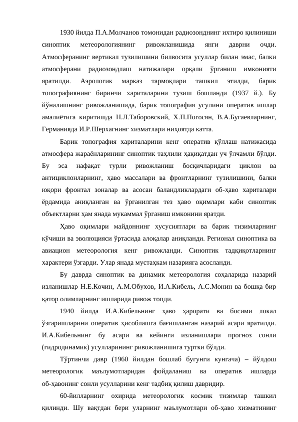 1930 йилда П.А.Молчанов томонидан радиозонднинг ихтиро қилиниши
синоптик  метеорологиянинг  ривожланишида  янги  даврни  очди.
Атмосферанинг вертикал тузилишини билвосита усуллар билан эмас, балки
атмосферани  радиозондлаш  натижалари  орқали  ўрганиш  имконияти
яратилди.  Аэрологик  марказ  тармоқлари  ташкил  этилди,  барик
топографиянинг  биринчи  хариталарини  тузиш  бошланди  (1937  й.).  Бу
йўналишнинг ривожланишида, барик топография усулини оператив ишлар
амалиётига киритишда Н.Л.Таборовский, Х.П.Погосян, В.А.Бугаевларнинг,
Германияда И.Р.Шерхагнинг хизматлари ниҳоятда катта.
Барик  топография  хариталарини  кенг  оператив  қўллаш  натижасида
атмосфера жараёнларининг синоптик таҳлили ҳақиқатдан уч ўлчамли бўлди.
Бу  эса  нафақат  турли  ривожланиш  босқичларидаги  циклон  ва
антициклонларнинг,  ҳаво  массалари  ва  фронтларнинг  тузилишини,  балки
юқори  фронтал  зоналар  ва  асосан  баландликлардаги  об-ҳаво  хариталари
ёрдамида  аниқланган  ва  ўрганилган  тез  ҳаво  оқимлари  каби  синоптик
объектларни ҳам янада мукаммал ўрганиш имконини яратди.
Ҳаво  оқимлари  майдоннинг  хусусиятлари  ва  барик  тизимларнинг
кўчиши ва эволюцияси ўртасида алоқалар аниқланди. Регионал синоптика ва
авиацион  метеорология  кенг  ривожланди.  Синоптик  тадқиқотларнинг
характери ўзгарди. Улар янада мустаҳкам назарияга асосланди.
Бу  даврда  синоптик  ва  динамик  метеорология  соҳаларида  назарий
изланишлар Н.Е.Кочин, А.М.Обухов, И.А.Кибель, А.С.Монин ва бошқа бир
қатор олимларнинг ишларида ривож топди.
1940  йилда  И.А.Кибельнинг  ҳаво  ҳарорати  ва  босими  локал
ўзгаришларини оператив ҳисоблашга бағишланган назарий асари яратилди.
И.А.Кибельнинг  бу  асари  ва  кейинги  изланишлари  прогноз  сонли
(гидродинамик) усулларининг ривожланишига туртки бўлди. 
Тўртинчи  давр  (1960  йилдан  бошлаб  бугунги  кунгача)  –  йўлдош
метеорологик  маълумотларидан  фойдаланиш  ва  оператив  ишларда
об-ҳавонинг сонли усулларини кенг тадбиқ қилиш давридир.
60-йилларнинг  охирида  метеорологик  космик  тизимлар  ташкил
қилинди.  Шу  вақтдан  бери  уларнинг  маълумотлари  об-ҳаво  хизматининг
