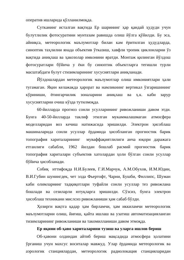 оператив ишларида қўлланилмоқда. 
Сутканинг  исталган  вақтида  Ер шарининг  ҳар қандай  ҳудуди  учун
булутлилик фотосуратини мунтазам равишда олиш йўлга қўйилди. Бу эса,
айниқса,  метеорологик  маълумотлар  билан  кам  ёритилган  ҳудудларда,
синоптик таҳлилни янада объектив ўтказиш, хавфли тропик циклонларни ўз
вақтида аниқлаш ва ҳакозолар имконини яратди. Монтаж қилинган йўлдош
фотосуратлари  бўйича  у  ёки  бу  синоптик  объектларга  тегишли  турли
масштабдаги булут стизимларининг хусусиятлари аниқланади.
Йўлдошлардан метеорологик маълумотлар олиш имкониятлари ҳали
тугамаган. Яқин келажакда ҳарорат ва намликнинг вертикал ўзгаришининг
кўриниши,  ёғингарчилик  зоналарини  аниқлаш  ва  ҳ.к.  каби  зарур
хусусиятларни очиш кўзда тутилмоқда.
60-йилларда прогноз сонли усулларининг ривожланиши давом этди.
Бунга  40-50-йилларда  таклиф  этилган  мукаммалашмаган  атмосфера
моделларидан  воз  кечиш  натижасида  эришилди.  Электрон  ҳисоблаш
машиналарида  сонли  усуллар  ёрдамида  ҳисобланган  прогностик  барик
топография  хариталарининг   муваффақиятлилиги  анча  юқори  даражага
етганлиги  сабабли,  1962  йилдан  бошлаб  расмий  прогностик  барик
топография хариталари субъектив хатолардан ҳоли бўлган сонли усуллар
бўйича ҳисобланади. 
Собиқ  иттифоқда Н.И.Булеев, Г.И.Марчук, А.М.Обухов, И.М.Юдин,
В.И.Губин шунингдек, чет элда Фьертофт, Чарни, Бушби, Филлипс, Шуман
каби  олимларнинг  тадқиқотлари  туфайли  сонли  усуллар  тез  ривожлана
бошлади  ва  сезиларли  ютуқларга  эришилди.  Сўзсиз,  бунга  электрон
ҳисоблаш техникани мислсиз ривожланиши ҳам сабаб бўлди.
Ҳозирги  вақтга  қадар  ҳам  бирламчи,  ҳам  иккиламчи  метеорологик
маълумотларни олиш, йиғиш, қайта ишлаш ва узатиш автоматизацияланган
тизимларининг ривожланиши ва такомилланиши давом этмоқда. 
Ер яқини об-ҳаво хариталарини тузиш ва уларга ишлов бериш
Об-ҳавони  олдиндан  айтиб  бериш  мақсадида  атмосфера  ҳолатини
ўрганиш учун махсус воситалар мавжуд. Улар ёрдамида метеорологик ва
аэрологик  станциялардан,  метеорологик  радиолокация  станцияларидан
