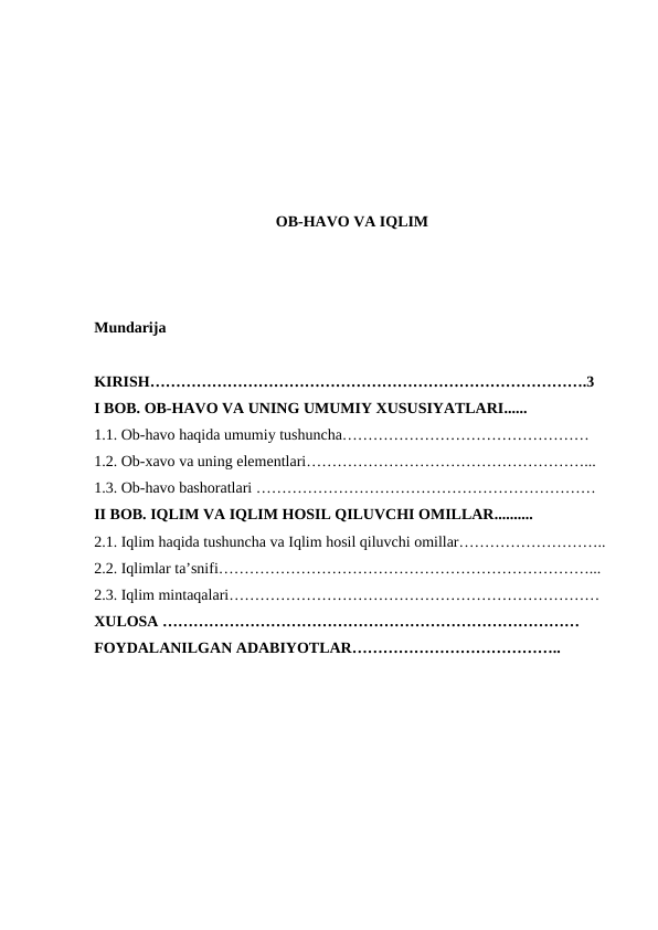 OB-HAVO VA IQLIM
Mundarija
KIRISH………………………………………………………………………….3
I BOB. OB-HAVO VA UNING UMUMIY XUSUSIYATLARI......
1.1. Ob-havo haqida umumiy tushuncha………………………………………… 
1.2. Ob-xavo va uning elementlari………………………………………………...
1.3. Ob-havo bashoratlari …………………………………………………………
II BOB. IQLIM VA IQLIM HOSIL QILUVCHI OMILLAR..........
2.1. Iqlim haqida tushuncha va Iqlim hosil qiluvchi omillar………………………..
2.2. Iqlimlar ta’snifi………………………………………………………………...
2.3. Iqlim mintaqalari………………………………………………………………
XULOSA ………………………………………………………………………
FOYDALANILGAN ADABIYOTLAR…………………………………..
 
