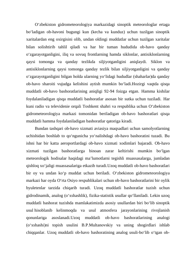 O‘zbekiston gidrometeorologiya markazidagi sinoptik meteorologlar ertaga
bo‘ladigan ob-havoni bugungi kun (kecha va kunduz) uchun tuzilgan sinoptik
xaritalardan eng oxirgisini olib, undan oldingi muddatlar uchun tuzilgan xaritalar
bilan  solishtirib  tahlil  qiladi  va  har  bir  tuman  hududida  ob-havo  qanday
o‘zgarayotganligini, iliq va sovuq frontlarning hamda siklonlar, antisiklonlarning
qaysi  tomonga  va  qanday  tezlikda  siljiyotganligini  aniqlaydi. Siklon  va
antisiklonlarning qaysi tomonga qanday tezlik bilan siljiyotganligini va qanday
o‘zgarayotganligini bilgan holda ularning yo‘lidagi hududlar (shaharlar)da qanday
ob-havo sharoiti vujudga kelishini aytish mumkin bo‘ladi.Hozirgi vaqtda qisqa
muddatli ob-havo bashoratlarining aniqligi 92-94 foizga etgan.  Hamma kishilar
foydalaniladigan qisqa muddatli bashoratlar asosan bir sutka uchun tuziladi. Har
kuni radio va televidenie orqali Toshkent shahri va respublika uchun O‘zbekiston
gidrometeorologiya  markazi  tomonidan  beriladigan  ob-havo  bashoratlari  qisqa
muddatli hamma foydalaniladigan bashoratlar qatoriga kiradi.
Bundan tashqari ob-havo xizmati aviasiya maqsadlari uchun samolyotlarning
uchishidan boshlab to qo‘ngunicha yo‘nalishdagi ob-havo bashoratini tuzadi. Bu
ishni har bir katta aeroportlardagi ob-havo xizmati xodimlari bajaradi. Ob-havo
xizmati  tuzilgan  bashoratlarga  binoan  zarar  keltirishi  mumkin  bo‘lgan
meteorologik hodisalar haqidagi ma’lumotlarni tegishli muassasalarga, jumladan
qishloq xo‘jaligi muassasalariga etkazib turadi.Uzoq muddatli ob-havo bashoratlari
bir oy va undan ko‘p muddat uchun beriladi.  O‘zbekiston gidrometeorologiya
markazi har oyda O‘rta Osiyo respublikalari uchun ob-havo bashoratlarini bir oylik
byuletenlar  tarzida  chiqarib  turadi. Uzoq  muddatli  bashoratlar  tuzish  uchun
gidrodinamik, analog (o‘xshashlik), fizika-statistik usullar qo‘llaniladi. Lekin uzoq
muddatli bashorat tuzishda mamlakatimizda asosiy usullardan biri bo‘lib sinoptik
usul hisoblanib  kelinmoqda  va  usul  atmosfera  jarayonlarining  rivojlanish
qonunlariga  asoslanadi.Uzoq  muddatli  ob-havo  bashoratlarining  analogi
(o‘xshashi)ni  topish  usulini  B.P.Multanovskiy  va  uning  shogirdlari  ishlab
chiqqanlar. Uzoq muddatli ob-havo bashoratining analog usuli-bo‘lib o‘tgan ob-
