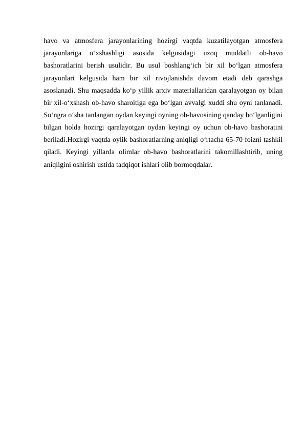 havo  va  atmosfera  jarayonlarining  hozirgi  vaqtda  kuzatilayotgan  atmosfera
jarayonlariga  o‘xshashligi  asosida  kelgusidagi  uzoq  muddatli  ob-havo
bashoratlarini  berish usulidir. Bu  usul  boshlang‘ich bir  xil  bo‘lgan atmosfera
jarayonlari  kelgusida  ham  bir  xil  rivojlanishda  davom  etadi  deb  qarashga
asoslanadi. Shu maqsadda ko‘p yillik arxiv materiallaridan qaralayotgan oy bilan
bir xil-o‘xshash ob-havo sharoitiga ega bo‘lgan avvalgi xuddi shu oyni tanlanadi.
So‘ngra o‘sha tanlangan oydan keyingi oyning ob-havosining qanday bo‘lganligini
bilgan holda hozirgi qaralayotgan oydan keyingi oy uchun ob-havo bashoratini
beriladi.Hozirgi vaqtda oylik bashoratlarning aniqligi o‘rtacha 65-70 foizni tashkil
qiladi.  Кeyingi  yillarda  olimlar  ob-havo  bashoratlarini  takomillashtirib,  uning
aniqligini oshirish ustida tadqiqot ishlari olib bormoqdalar.
