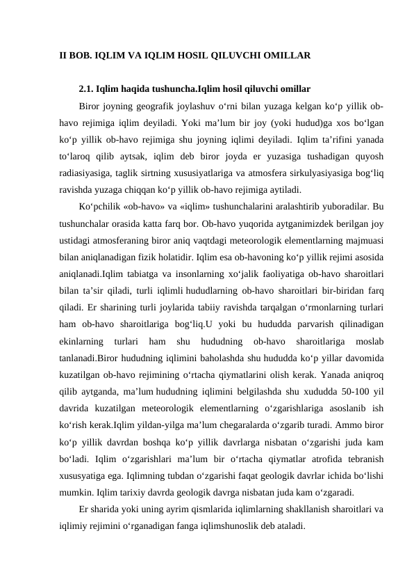 II BOB. IQLIM VA IQLIM HOSIL QILUVCHI OMILLAR
2.1. Iqlim haqida tushuncha.Iqlim hosil qiluvchi omillar
Biror joyning geografik joylashuv o‘rni bilan yuzaga kelgan ko‘p yillik ob-
havo rejimiga iqlim deyiladi. Yoki ma’lum bir joy (yoki hudud)ga xos bo‘lgan
ko‘p yillik ob-havo rejimiga shu joyning iqlimi deyiladi. Iqlim ta’rifini yanada
to‘laroq  qilib  aytsak,  iqlim  deb  biror  joyda  er  yuzasiga  tushadigan  quyosh
radiasiyasiga, taglik sirtning xususiyatlariga va atmosfera sirkulyasiyasiga bog‘liq
ravishda yuzaga chiqqan ko‘p yillik ob-havo rejimiga aytiladi.
Кo‘pchilik «ob-havo» va «iqlim» tushunchalarini aralashtirib yuboradilar. Bu
tushunchalar orasida katta farq bor. Ob-havo yuqorida aytganimizdek berilgan joy
ustidagi atmosferaning biror aniq vaqtdagi meteorologik elementlarning majmuasi
bilan aniqlanadigan fizik holatidir. Iqlim esa ob-havoning ko‘p yillik rejimi asosida
aniqlanadi.Iqlim tabiatga va insonlarning xo‘jalik faoliyatiga ob-havo sharoitlari
bilan ta’sir qiladi, turli iqlimli hududlarning ob-havo sharoitlari bir-biridan farq
qiladi. Er sharining turli joylarida tabiiy ravishda tarqalgan o‘rmonlarning turlari
ham  ob-havo  sharoitlariga  bog‘liq.U  yoki  bu  hududda  parvarish  qilinadigan
ekinlarning  turlari  ham  shu  hududning  ob-havo  sharoitlariga  moslab
tanlanadi.Biror hududning iqlimini baholashda shu hududda ko‘p yillar davomida
kuzatilgan ob-havo rejimining o‘rtacha qiymatlarini olish kerak. Yanada aniqroq
qilib aytganda, ma’lum hududning iqlimini belgilashda shu xududda 50-100 yil
davrida  kuzatilgan  meteorologik  elementlarning  o‘zgarishlariga  asoslanib  ish
ko‘rish kerak.Iqlim yildan-yilga ma’lum chegaralarda o‘zgarib turadi. Ammo biror
ko‘p yillik davrdan boshqa ko‘p yillik davrlarga nisbatan o‘zgarishi juda kam
bo‘ladi.  Iqlim  o‘zgarishlari  ma’lum  bir  o‘rtacha  qiymatlar  atrofida  tebranish
xususyatiga ega. Iqlimning tubdan o‘zgarishi faqat geologik davrlar ichida bo‘lishi
mumkin. Iqlim tarixiy davrda geologik davrga nisbatan juda kam o‘zgaradi.
Er sharida yoki uning ayrim qismlarida iqlimlarning shakllanish sharoitlari va
iqlimiy rejimini o‘rganadigan fanga iqlimshunoslik deb ataladi.

