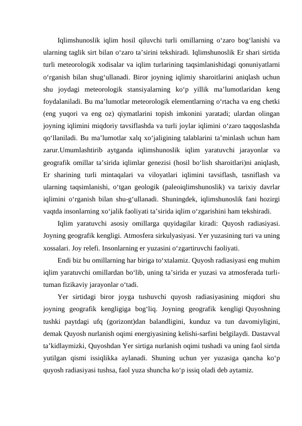 Iqlimshunoslik iqlim hosil qiluvchi turli omillarning o‘zaro bog‘lanishi va
ularning taglik sirt bilan o‘zaro ta’sirini tekshiradi. Iqlimshunoslik Er shari sirtida
turli meteorologik xodisalar va iqlim turlarining taqsimlanishidagi qonuniyatlarni
o‘rganish bilan shug‘ullanadi. Biror joyning iqlimiy sharoitlarini aniqlash uchun
shu  joydagi  meteorologik  stansiyalarning  ko‘p  yillik  ma’lumotlaridan  keng
foydalaniladi. Bu ma’lumotlar meteorologik elementlarning o‘rtacha va eng chetki
(eng yuqori va eng oz) qiymatlarini topish imkonini yaratadi; ulardan olingan
joyning iqlimini miqdoriy tavsiflashda va turli joylar iqlimini o‘zaro taqqoslashda
qo‘llaniladi. Bu ma’lumotlar xalq xo‘jaligining talablarini ta’minlash uchun ham
zarur.Umumlashtirib  aytganda  iqlimshunoslik  iqlim  yaratuvchi  jarayonlar  va
geografik omillar ta’sirida iqlimlar genezisi (hosil bo‘lish sharoitlari)ni aniqlash,
Er  sharining  turli  mintaqalari  va  viloyatlari  iqlimini  tavsiflash,  tasniflash  va
ularning taqsimlanishi, o‘tgan geologik (paleoiqlimshunoslik) va tarixiy davrlar
iqlimini o‘rganish bilan shu-g‘ullanadi. Shuningdek, iqlimshunoslik fani hozirgi
vaqtda insonlarning xo‘jalik faoliyati ta’sirida iqlim o‘zgarishini ham tekshiradi.
Iqlim  yaratuvchi  asosiy  omillarga quyidagilar  kiradi: Quyosh radiasiyasi.
Joyning geografik kengligi. Atmosfera sirkulyasiyasi. Yer yuzasining turi va uning
xossalari. Joy relefi. Insonlarning er yuzasini o‘zgartiruvchi faoliyati.
Endi biz bu omillarning har biriga to‘xtalamiz. Quyosh radiasiyasi eng muhim
iqlim yaratuvchi omillardan bo‘lib, uning ta’sirida er yuzasi va atmosferada turli-
tuman fizikaviy jarayonlar o‘tadi.
Yer  sirtidagi  biror  joyga  tushuvchi  quyosh  radiasiyasining  miqdori  shu
joyning  geografik  kengligiga  bog‘liq.  Joyning  geografik  kengligi Quyoshning
tushki  paytdagi  ufq  (gorizont)dan  balandligini,  kunduz  va  tun  davomiyligini,
demak Quyosh nurlanish oqimi energiyasining kelishi-sarfini belgilaydi. Dastavval
ta’kidlaymizki, Quyoshdan Yer sirtiga nurlanish oqimi tushadi va uning faol sirtda
yutilgan  qismi  issiqlikka  aylanadi.  Shuning  uchun  yer  yuzasiga  qancha  ko‘p
quyosh radiasiyasi tushsa, faol yuza shuncha ko‘p issiq oladi deb aytamiz.
