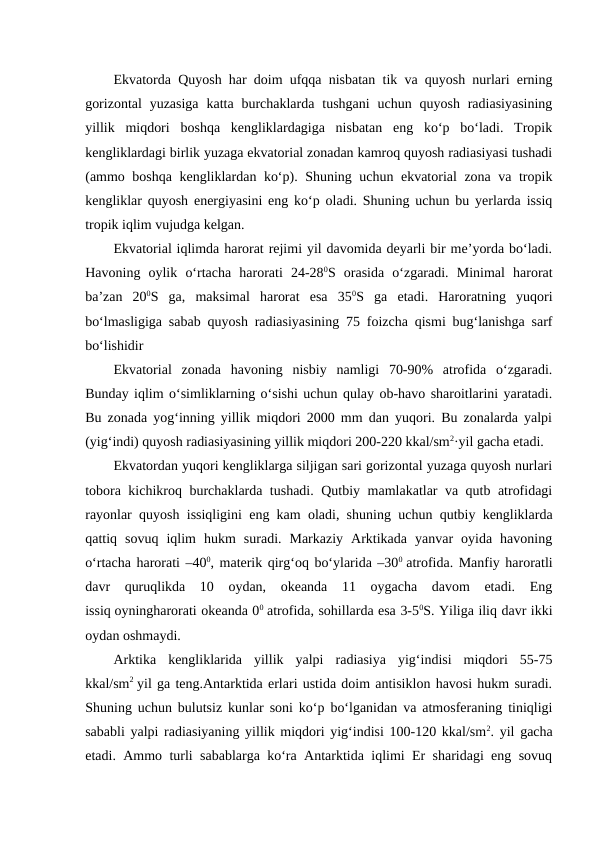 Ekvatorda Quyosh har doim ufqqa nisbatan tik va quyosh nurlari erning
gorizontal  yuzasiga  katta  burchaklarda  tushgani  uchun quyosh  radiasiyasining
yillik  miqdori  boshqa  kengliklardagiga  nisbatan  eng  ko‘p  bo‘ladi.  Tropik
kengliklardagi birlik yuzaga ekvatorial zonadan kamroq quyosh radiasiyasi tushadi
(ammo boshqa kengliklardan ko‘p). Shuning uchun ekvatorial zona va tropik
kengliklar quyosh energiyasini eng ko‘p oladi. Shuning uchun bu yerlarda issiq
tropik iqlim vujudga kelgan.
Ekvatorial iqlimda harorat rejimi yil davomida deyarli bir me’yorda bo‘ladi.
Havoning  oylik  o‘rtacha  harorati  24-280S  orasida  o‘zgaradi.  Minimal  harorat
ba’zan  200S  ga,  maksimal  harorat  esa  350S  ga  etadi.  Haroratning  yuqori
bo‘lmasligiga sabab quyosh radiasiyasining 75 foizcha qismi bug‘lanishga sarf
bo‘lishidir
Ekvatorial  zonada  havoning  nisbiy  namligi  70-90%  atrofida  o‘zgaradi.
Bunday iqlim o‘simliklarning o‘sishi uchun qulay ob-havo sharoitlarini yaratadi.
Bu zonada yog‘inning yillik miqdori 2000 mm dan yuqori. Bu zonalarda yalpi
(yig‘indi) quyosh radiasiyasining yillik miqdori 200-220 kkal/sm2·yil gacha etadi.
Ekvatordan yuqori kengliklarga siljigan sari gorizontal yuzaga quyosh nurlari
tobora kichikroq burchaklarda tushadi. Qutbiy mamlakatlar va qutb atrofidagi
rayonlar quyosh issiqligini eng kam oladi, shuning uchun qutbiy kengliklarda
qattiq  sovuq  iqlim  hukm  suradi.  Markaziy  Arktikada  yanvar  oyida  havoning
o‘rtacha harorati –400, materik qirg‘oq bo‘ylarida –300 atrofida. Manfiy haroratli
davr  quruqlikda  10  oydan,  okeanda  11  oygacha  davom  etadi.  Eng
issiq oyningharorati okeanda 00 atrofida, sohillarda esa 3-50S. Yiliga iliq davr ikki
oydan oshmaydi.
Arktika  kengliklarida  yillik  yalpi  radiasiya  yig‘indisi  miqdori  55-75
kkal/sm2 yil ga teng.Antarktida erlari ustida doim antisiklon havosi hukm suradi.
Shuning uchun bulutsiz kunlar soni ko‘p bo‘lganidan va atmosferaning tiniqligi
sababli yalpi radiasiyaning yillik miqdori yig‘indisi 100-120 kkal/sm2. yil gacha
etadi. Ammo turli sabablarga ko‘ra Antarktida iqlimi Er sharidagi eng sovuq
