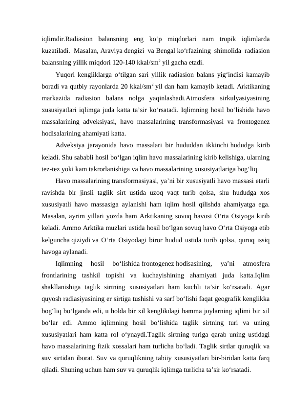 iqlimdir.Radiasion  balansning  eng  ko‘p  miqdorlari  nam  tropik  iqlimlarda
kuzatiladi. Masalan, Araviya dengizi va Bengal ko‘rfazining shimolida radiasion
balansning yillik miqdori 120-140 kkal/sm2 yil gacha etadi.
Yuqori kengliklarga o‘tilgan sari yillik radiasion balans yig‘indisi kamayib
boradi va qutbiy rayonlarda 20 kkal/sm2 yil dan ham kamayib ketadi. Arktikaning
markazida  radiasion  balans  nolga  yaqinlashadi.Atmosfera  sirkulyasiyasining
xususiyatlari iqlimga juda katta ta’sir ko‘rsatadi. Iqlimning hosil bo‘lishida havo
massalarining adveksiyasi, havo massalarining transformasiyasi va frontogenez
hodisalarining ahamiyati katta.
Adveksiya jarayonida havo massalari bir hududdan ikkinchi hududga kirib
keladi. Shu sababli hosil bo‘lgan iqlim havo massalarining kirib kelishiga, ularning
tez-tez yoki kam takrorlanishiga va havo massalarining xususiyatlariga bog‘liq.
Havo massalarining transformasiyasi, ya’ni bir xususiyatli havo massasi etarli
ravishda  bir  jinsli  taglik  sirt  ustida  uzoq  vaqt  turib  qolsa,  shu  hududga  xos
xususiyatli havo massasiga aylanishi ham iqlim hosil qilishda ahamiyatga ega.
Masalan, ayrim yillari yozda ham Arktikaning sovuq havosi O‘rta Osiyoga kirib
keladi. Ammo Arktika muzlari ustida hosil bo‘lgan sovuq havo O‘rta Osiyoga etib
kelguncha qiziydi va O‘rta Osiyodagi biror hudud ustida turib qolsa, quruq issiq
havoga aylanadi.
Iqlimning  hosil  bo‘lishida frontogenez hodisasining,  ya’ni  atmosfera
frontlarining  tashkil  topishi  va  kuchayishining  ahamiyati  juda  katta.Iqlim
shakllanishiga  taglik  sirtning  xususiyatlari  ham  kuchli  ta’sir  ko‘rsatadi.  Agar
quyosh radiasiyasining er sirtiga tushishi va sarf bo‘lishi faqat geografik kenglikka
bog‘liq bo‘lganda edi, u holda bir xil kenglikdagi hamma joylarning iqlimi bir xil
bo‘lar  edi.  Ammo  iqlimning  hosil  bo‘lishida  taglik  sirtning  turi  va  uning
xususiyatlari ham katta rol o‘ynaydi.Taglik sirtning turiga qarab uning ustidagi
havo massalarining fizik xossalari ham turlicha bo‘ladi. Taglik sirtlar quruqlik va
suv sirtidan iborat. Suv va quruqlikning tabiiy xususiyatlari bir-biridan katta farq
qiladi. Shuning uchun ham suv va quruqlik iqlimga turlicha ta’sir ko‘rsatadi.
