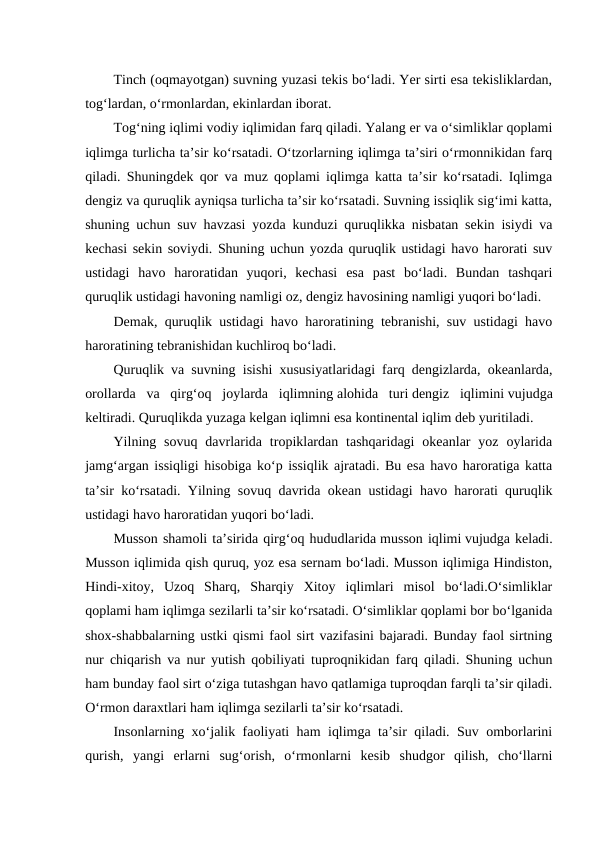 Tinch (oqmayotgan) suvning yuzasi tekis bo‘ladi. Yer sirti esa tekisliklardan,
tog‘lardan, o‘rmonlardan, ekinlardan iborat.
Tog‘ning iqlimi vodiy iqlimidan farq qiladi. Yalang er va o‘simliklar qoplami
iqlimga turlicha ta’sir ko‘rsatadi. O‘tzorlarning iqlimga ta’siri o‘rmonnikidan farq
qiladi. Shuningdek qor va muz qoplami iqlimga katta ta’sir ko‘rsatadi. Iqlimga
dengiz va quruqlik ayniqsa turlicha ta’sir ko‘rsatadi. Suvning issiqlik sig‘imi katta,
shuning uchun suv havzasi yozda kunduzi quruqlikka nisbatan sekin isiydi va
kechasi sekin soviydi. Shuning uchun yozda quruqlik ustidagi havo harorati suv
ustidagi  havo  haroratidan  yuqori,  kechasi  esa  past  bo‘ladi.  Bundan  tashqari
quruqlik ustidagi havoning namligi oz, dengiz havosining namligi yuqori bo‘ladi.
Demak, quruqlik ustidagi havo haroratining tebranishi, suv ustidagi havo
haroratining tebranishidan kuchliroq bo‘ladi.
Quruqlik va suvning isishi xususiyatlaridagi farq dengizlarda, okeanlarda,
orollarda  va  qirg‘oq  joylarda  iqlimning alohida  turi dengiz  iqlimini vujudga
keltiradi. Quruqlikda yuzaga kelgan iqlimni esa kontinental iqlim deb yuritiladi.
Yilning sovuq  davrlarida  tropiklardan  tashqaridagi  okeanlar  yoz  oylarida
jamg‘argan issiqligi hisobiga ko‘p issiqlik ajratadi. Bu esa havo haroratiga katta
ta’sir ko‘rsatadi. Yilning sovuq davrida okean ustidagi havo harorati quruqlik
ustidagi havo haroratidan yuqori bo‘ladi.
Musson shamoli ta’sirida qirg‘oq hududlarida musson iqlimi vujudga keladi.
Musson iqlimida qish quruq, yoz esa sernam bo‘ladi. Musson iqlimiga Hindiston,
Hindi-xitoy,  Uzoq  Sharq,  Sharqiy  Xitoy  iqlimlari  misol  bo‘ladi.O‘simliklar
qoplami ham iqlimga sezilarli ta’sir ko‘rsatadi. O‘simliklar qoplami bor bo‘lganida
shox-shabbalarning ustki qismi faol sirt vazifasini bajaradi. Bunday faol sirtning
nur chiqarish va nur yutish qobiliyati tuproqnikidan farq qiladi. Shuning uchun
ham bunday faol sirt o‘ziga tutashgan havo qatlamiga tuproqdan farqli ta’sir qiladi.
O‘rmon daraxtlari ham iqlimga sezilarli ta’sir ko‘rsatadi.
Insonlarning xo‘jalik faoliyati ham iqlimga ta’sir qiladi. Suv omborlarini
qurish,  yangi  erlarni  sug‘orish,  o‘rmonlarni  kesib  shudgor  qilish,  cho‘llarni
