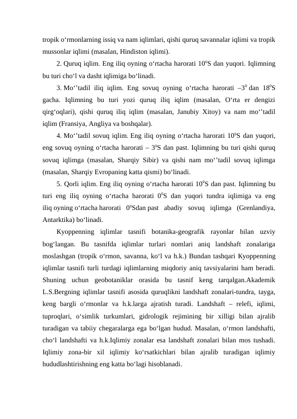 tropik o‘rmonlarning issiq va nam iqlimlari, qishi quruq savannalar iqlimi va tropik
mussonlar iqlimi (masalan, Hindiston iqlimi).
2. Quruq iqlim. Eng iliq oyning o‘rtacha harorati 100S dan yuqori. Iqlimning
bu turi cho‘l va dasht iqlimiga bo‘linadi.
3. Mo‘’tadil iliq iqlim. Eng sovuq oyning o‘rtacha harorati –30 dan 180S
gacha.  Iqlimning  bu  turi  yozi  quruq  iliq  iqlim  (masalan,  O‘rta  er  dengizi
qirg‘oqlari), qishi quruq iliq iqlim (masalan, Janubiy Xitoy) va nam mo‘’tadil
iqlim (Fransiya, Angliya va boshqalar).
4. Mo‘’tadil sovuq iqlim. Eng iliq oyning o‘rtacha harorati 100S dan yuqori,
eng sovuq oyning o‘rtacha harorati – 30S dan past. Iqlimning bu turi qishi quruq
sovuq iqlimga (masalan, Sharqiy Sibir) va qishi nam mo‘’tadil sovuq iqlimga
(masalan, Sharqiy Evropaning katta qismi) bo‘linadi.
5. Qorli iqlim. Eng iliq oyning o‘rtacha harorati 100S dan past. Iqlimning bu
turi eng iliq oyning o‘rtacha harorati 00S dan yuqori tundra iqlimiga va eng
iliq oyning o‘rtacha harorati  00Sdan past  abadiy  sovuq  iqlimga  (Grenlandiya,
Antarktika) bo‘linadi.
Кyoppenning  iqlimlar  tasnifi  botanika-geografik  rayonlar  bilan  uzviy
bog‘langan.  Bu  tasnifda  iqlimlar  turlari  nomlari  aniq  landshaft  zonalariga
moslashgan (tropik o‘rmon, savanna, ko‘l va h.k.) Bundan tashqari Кyoppenning
iqlimlar tasnifi turli turdagi iqlimlarning miqdoriy aniq tavsiyalarini ham beradi.
Shuning  uchun  geobotaniklar  orasida  bu  tasnif  keng  tarqalgan.Akademik
L.S.Bergning iqlimlar tasnifi asosida quruqlikni landshaft zonalari-tundra, tayga,
keng  bargli  o‘rmonlar  va  h.k.larga  ajratish  turadi.  Landshaft  –  relefi,  iqlimi,
tuproqlari,  o‘simlik  turkumlari,  gidrologik  rejimining  bir  xilligi  bilan  ajralib
turadigan va tabiiy chegaralarga ega bo‘lgan hudud. Masalan, o‘rmon landshafti,
cho‘l landshafti va h.k.Iqlimiy zonalar esa landshaft zonalari bilan mos tushadi.
Iqlimiy  zona-bir  xil  iqlimiy  ko‘rsatkichlari  bilan  ajralib  turadigan  iqlimiy
hududlashtirishning eng katta bo‘lagi hisoblanadi.
