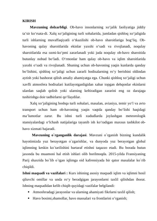 KIRISH
Mavzuning  dolzarbligi.  Ob-havo  insonlarning  xo‘jalik  faoliyatiga  jiddiy
ta’sir ko‘rsata-di. Xalq xo‘jaligining turli sohalarida, jumladan qishloq xo‘jaligida
turli  ishlarning  muvaffaqiyatli  o‘tkazilishi  ob-havo  sharoitlariga  bog‘liq.  Ob-
havoning  qulay  sharoitlarida  ekinlar  yaxshi  o‘sadi  va  rivojlanadi,  noqulay
sharoitlarida esa ozmi-ko‘pmi zararlanadi yoki juda noqulay ob-havo sharoitida
butunlay nobud bo‘ladi. O‘rmonlar ham qulay ob-havo va iqlim sharoitlarida
yaxshi o‘sadi va rivojlanadi. Shuning uchun ob-havoning yaqin kunlarda qanday
bo‘lishini, qishloq xo‘jaligi uchun zararli hodisalarning ro‘y berishini oldindan
aytish yoki bashorat qilish amaliy ahamiyatga ega. Chunki qishloq xo‘jaligi uchun
xavfli atmosfera hodisalari kutilayotganligidan xabar topgan dehqonlar ekinlarni
ulardan  saqlab  qolish  yoki  ularning  keltiradigan  zararini  eng  oz  darajaga
tushirishga doir tadbirlarni qo‘llaydilar.
Xalq xo‘jaligining boshqa turli sohalari, masalan, aviasiya, temir yo‘l va avto
transport  uchun  ham  ob-havoning  yaqin  vaqtda  qanday  bo‘lishi  haqidagi
ma’lumotlar  zarur. Bu  ishni  turli  xududlarda  joylashgan  meteorologik
stansiyalardagi o‘lchash natijalariga tayanib ish ko‘radigan maxsus tashkilot ob-
havo xizmati bajaradi.
Mavzuning o`rganganlik darajasi. Mavzuni o`rganish bizning kundalik
hayotimizda  yuz  berayotgan  o`zgarishlar,  va  dunyoda  yuz  berayotgan  global
iqlimning keskin ko`tarilishini bartaraf etishni taqazzo etadi. Bu borada butun
jaxonda bu muamoni hal etish ishlari olib borilmoqda. 2015-yilda Fransiyaning
Parij shaxrida bo`lib o`tgan iqlimga oid kafrensiyada bir qator masalalar ko`rib
chiqildi. 
Ishni maqsadi va vazifalari : Kurs ishining asosiy maqsadi iqlim va iqlimni hosil
qiluvchi  omillar  va  unda  ro‘y  beradgigan  jarayonlarni  taxlil  qilishdan  iborat.
Ishning maqsadidan kelib chiqib quyidagi vazifalar belgilandi:

Atmosferadagi jarayonlar va ularning ahamiyati fikrlarni taxlil qilish;

Havo bosimi,shamollar, havo massalari va frontlarini o’rganish;
