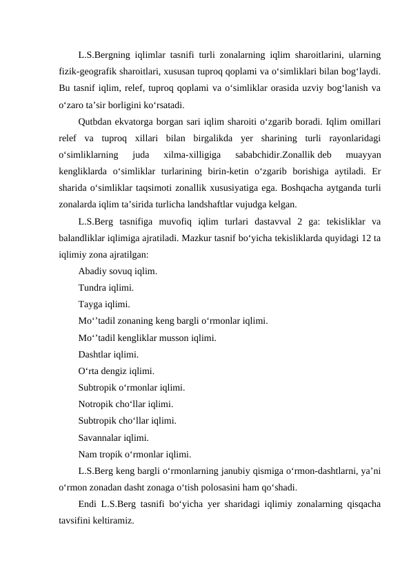 L.S.Bergning iqlimlar tasnifi turli zonalarning iqlim sharoitlarini, ularning
fizik-geografik sharoitlari, xususan tuproq qoplami va o‘simliklari bilan bog‘laydi.
Bu tasnif iqlim, relef, tuproq qoplami va o‘simliklar orasida uzviy bog‘lanish va
o‘zaro ta’sir borligini ko‘rsatadi.
Qutbdan ekvatorga borgan sari iqlim sharoiti o‘zgarib boradi. Iqlim omillari
relef  va  tuproq  xillari  bilan  birgalikda  yer  sharining  turli  rayonlaridagi
o‘simliklarning  juda  xilma-xilligiga  sababchidir.Zonallik deb  muayyan
kengliklarda  o‘simliklar  turlarining  birin-ketin  o‘zgarib  borishiga  aytiladi.  Er
sharida o‘simliklar taqsimoti zonallik xususiyatiga ega. Boshqacha aytganda turli
zonalarda iqlim ta’sirida turlicha landshaftlar vujudga kelgan.
L.S.Berg  tasnifiga  muvofiq  iqlim  turlari  dastavval  2  ga:  tekisliklar  va
balandliklar iqlimiga ajratiladi. Mazkur tasnif bo‘yicha tekisliklarda quyidagi 12 ta
iqlimiy zona ajratilgan:
Abadiy sovuq iqlim.
Tundra iqlimi.
Tayga iqlimi.
Mo‘’tadil zonaning keng bargli o‘rmonlar iqlimi.
Mo‘’tadil kengliklar musson iqlimi.
Dashtlar iqlimi.
O‘rta dengiz iqlimi.
Subtropik o‘rmonlar iqlimi.
Notropik cho‘llar iqlimi.
Subtropik cho‘llar iqlimi.
Savannalar iqlimi.
Nam tropik o‘rmonlar iqlimi.
L.S.Berg keng bargli o‘rmonlarning janubiy qismiga o‘rmon-dashtlarni, ya’ni
o‘rmon zonadan dasht zonaga o‘tish polosasini ham qo‘shadi.
Endi L.S.Berg tasnifi bo‘yicha yer sharidagi iqlimiy zonalarning qisqacha
tavsifini keltiramiz.

