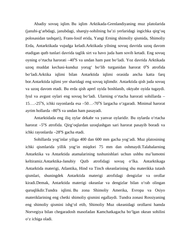 Abadiy sovuq iqlim. Bu iqlim Arktikada-Grenlandiyaning muz platolarida
(janubi-g‘arbdagi, janubdagi, sharqiy-sohilning ba’zi yerlaridagi ingichka qirg‘oq
polosasidan tashqari), Frans-Iosif erida, Yangi Erning shimoliy qismida, Shimoliy
Erda, Antarktikada vujudga keladi.Arktikada yilning sovuq davrida uzoq davom
etadigan qutb tunlari davrida taglik sirt va havo juda ham sovib ketadi. Eng sovuq
oyning o‘rtacha harorati –400S va undan ham past bo‘ladi. Yoz davrida Arktikada
uzoq  muddat  kechasi-kunduz  yorug‘  bo‘lib  turganidan  harorat  00S  atrofida
bo‘ladi.Arktika  iqlimi  bilan  Antarktida  iqlimi  orasida  ancha  katta  farq
bor.Antarktida iqlimi yer sharidagi eng sovuq iqlimdir. Antarktida qish juda sovuq
va uzoq davom etadi. Bu erda qish aprel oyida boshlanib, oktyabr oyida tugaydi.
Iyul va avgust oylari eng sovuq bo‘ladi. Ularning o‘rtacha harorati sohillarda –
15….-250S, ichki rayonlarda esa –50…-700S largacha o‘zgaradi. Minimal harorat
ayrim hollarda –800S va undan ham pasayadi.
Antarktidada eng iliq oylar dekabr va yanvar oylaridir. Bu oylarda o‘rtacha
harorat –50S atrofida. Qirg‘oqlardan uzoqlashgan sari harorat pasayib boradi va
ichki rayonlarda –280S gacha etadi.
Sohillarda yog‘inlar yiliga 400 dan 600 mm gacha yog‘adi. Muz platosining
ichki  qismlarida  yillik  yog‘in  miqdori  75  mm  dan  oshmaydi.Talabalarning
Antarktika va Antarktida atamalarining tushunishlari uchun ushbu ma’lumotni
keltiramiz.Antarktika-Janubiy  Qutb  atrofidagi  sovuq  o‘lka.  Antarktikaga
Antarktida materigi, Atlantika, Hind va Tinch okeanlarining shu materikka tutash
qismlari,  shuningdek  Antarktida  materigi  atrofidagi  dengizlar  va  orollar
kiradi.Demak,  Antarktida  materigi  okeanlar  va  dengizlar  bilan  o‘rab  olingan
quruqlikdir.Tundra  iqlimi. Bu  zona  Shimoliy  Amerika,  Evropa  va  Osiyo
materiklarining eng chetki shimoliy qismini egallaydi. Tundra zonasi Rossiyaning
eng shimoliy qismini  ishg‘ol etib, Shimoliy Muz okeanidagi  orollarni hamda
Norvegiya bilan chegaradosh masofadan Кamchatkagacha bo‘lgan okean sohilini
o‘z ichiga oladi.
