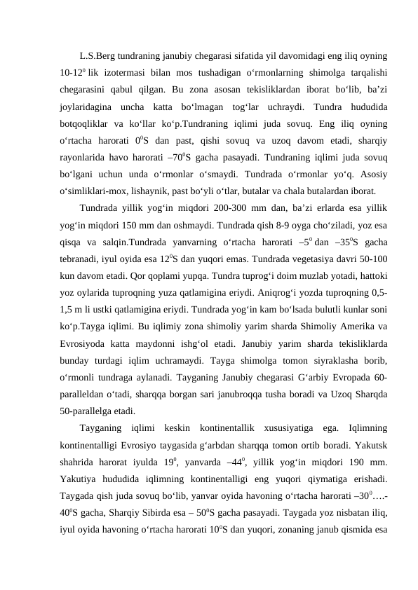 L.S.Berg tundraning janubiy chegarasi sifatida yil davomidagi eng iliq oyning
10-120 lik  izotermasi  bilan  mos  tushadigan  o‘rmonlarning  shimolga  tarqalishi
chegarasini  qabul  qilgan.  Bu  zona  asosan  tekisliklardan  iborat  bo‘lib,  ba’zi
joylaridagina  uncha  katta  bo‘lmagan  tog‘lar  uchraydi.  Tundra  hududida
botqoqliklar  va  ko‘llar  ko‘p.Tundraning  iqlimi  juda  sovuq.  Eng  iliq  oyning
o‘rtacha  harorati  00S  dan  past,  qishi  sovuq  va  uzoq  davom  etadi,  sharqiy
rayonlarida havo harorati –700S gacha pasayadi. Tundraning iqlimi juda sovuq
bo‘lgani  uchun  unda  o‘rmonlar  o‘smaydi.  Tundrada  o‘rmonlar  yo‘q.  Asosiy
o‘simliklari-mox, lishaynik, past bo‘yli o‘tlar, butalar va chala butalardan iborat.
Tundrada yillik yog‘in miqdori 200-300 mm dan, ba’zi erlarda esa yillik
yog‘in miqdori 150 mm dan oshmaydi. Tundrada qish 8-9 oyga cho‘ziladi, yoz esa
qisqa  va  salqin.Tundrada  yanvarning  o‘rtacha  harorati  –50 dan  –350S  gacha
tebranadi, iyul oyida esa 120S dan yuqori emas. Tundrada vegetasiya davri 50-100
kun davom etadi. Qor qoplami yupqa. Tundra tuprog‘i doim muzlab yotadi, hattoki
yoz oylarida tuproqning yuza qatlamigina eriydi. Aniqrog‘i yozda tuproqning 0,5-
1,5 m li ustki qatlamigina eriydi. Tundrada yog‘in kam bo‘lsada bulutli kunlar soni
ko‘p.Tayga iqlimi. Bu iqlimiy zona shimoliy yarim sharda Shimoliy Amerika va
Evrosiyoda  katta  maydonni  ishg‘ol  etadi.  Janubiy  yarim  sharda  tekisliklarda
bunday  turdagi  iqlim  uchramaydi.  Tayga  shimolga  tomon  siyraklasha  borib,
o‘rmonli tundraga aylanadi. Tayganing Janubiy chegarasi G‘arbiy Evropada 60-
paralleldan o‘tadi, sharqqa borgan sari janubroqqa tusha boradi va Uzoq Sharqda
50-parallelga etadi.
Tayganing  iqlimi  keskin  kontinentallik  xususiyatiga  ega.  Iqlimning
kontinentalligi Evrosiyo taygasida g‘arbdan sharqqa tomon ortib boradi. Yakutsk
shahrida  harorat  iyulda  190,  yanvarda  –440,  yillik  yog‘in  miqdori  190  mm.
Yakutiya  hududida  iqlimning  kontinentalligi  eng  yuqori  qiymatiga  erishadi.
Taygada qish juda sovuq bo‘lib, yanvar oyida havoning o‘rtacha harorati –300….-
400S gacha, Sharqiy Sibirda esa – 500S gacha pasayadi. Taygada yoz nisbatan iliq,
iyul oyida havoning o‘rtacha harorati 100S dan yuqori, zonaning janub qismida esa
