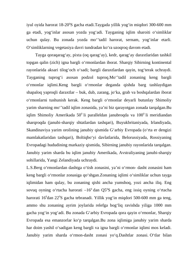 iyul oyida harorat 18-200S gacha etadi.Taygada yillik yog‘in miqdori 300-600 mm
ga etadi, yog‘inlar asosan yozda yog‘adi. Tayganing iqlim sharoiti o‘simliklar
uchun  qulay.  Bu  zonada  yozda  mo‘’tadil  harorat,  sernam,  yog‘inlar  etarli.
O‘simliklarning vegetasiya davri tundradan ko‘ra uzoqroq davom etadi.
Tayga qoraqarag‘ay, pixta (oq qarag‘ay), kedr, qarag‘ay daraxtlaridan tashkil
topgan qalin (zich) igna bargli o‘rmonlardan iborat. Sharqiy Sibirning kontinental
rayonlarida aksari tilog‘och o‘sadi; bargli daraxtlardan qayin, tog‘terak uchraydi.
Tayganing  tuprog‘i  asosan  podzol  tuproq.Mo‘’tadil  zonaning  keng  bargli
o‘rmonlar  iqlimi.Кeng  bargli  o‘rmonlar  deganda  qishda  barg  tashlaydigan
shapaloq yaproqli daraxtlar – buk, dub, zarang, jo‘ka, grab va boshqalardan iborat
o‘rmonlarni tushunish kerak.  Кeng bargli o‘rmonlar deyarli butunlay Shimoliy
yarim sharning mo‘’tadil iqlim zonasida, ya’ni biz qarayotgan zonada tarqalgan.Bu
iqlim Shimoliy Amerikada 500 li paralleldan janubroqda va 1000 li meridiandan
sharqroqda (janubi-sharqiy shtatlardan tashqari), Buyukbritaniyada, Irlandiyada,
Skandinaviya yarim orolining janubiy qismida G‘arbiy Evropada (o‘rta er dengizi
mamlakatlaridan tashqari), Boltiqbo‘yi davlatlarida, Belorussiyada, Rossiyaning
Evropadagi hududining markaziy qismida, Sibirning janubiy rayonlarida tarqalgan.
Janubiy yarim sharda bu iqlim janubiy Amerikada, Avstraliyaning janubi-sharqiy
sohillarida, Yangi Zelandiyada uchraydi.
L.S.Berg o‘rmonlardan dashtga o‘tish zonasini, ya’ni o‘rmon- dasht zonasini ham
keng bargli o‘rmonlar zonasiga qo‘shgan.Zonaning iqlimi o‘simliklar uchun tayga
iqlimidan ham qulay, bu zonaning qishi ancha yumshoq, yozi ancha iliq. Eng
sovuq oyning o‘rtacha harorati –160 dan Q50S gacha, eng issiq oyning o‘rtacha
harorati 160dan 220S gacha tebranadi. Yillik yog‘in miqdori 500-600 mm ga teng,
ammo shu zonaning ayrim joylarida relefga bog‘liq ravishda yiliga 1000 mm
gacha yog‘in yog‘adi. Bu zonada G‘arbiy Evropada qora qayin o‘rmonlar, Sharqiy
Evropada esa emanzorlar ko‘p tarqalgan.Bu zona iqlimiga janubiy yarim sharda
har doim yashil o‘sadigan keng bargli va igna bargli o‘rmonlar iqlimi mos keladi.
Janubiy  yarim  sharda  o‘rmon-dasht  zonasi  yo‘q.Dashtlar  zonasi. O‘tlar  bilan
