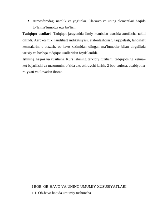 
Atmosferadagi namlik va yog’inlar. Ob-xavo va uning elementlari haqida
to’la ma’lumotga ega bo’lish; 
Tadqiqot usullari:  Tadqiqot jarayonida ilmiy manbalar  asosida atroflicha tahlil
qilindi. Aerokosmik, landshaft indikatsiyasi, etalonlashtirish, taqqoslash, landshaft
kesmalarini o’tkazish, ob-havo xizimidan olingan ma’lumotlar bilan birgalikda
tarixiy va boshqa tadqiqot usullaridan foydalanildi. 
Ishning hajmi va tuzilishi. Kurs ishining tarkibiy tuzilishi, tadqiqotning ketma–
ket bajarilishi va mazmunini o’zida aks ettiruvchi kirish, 2 bob, xulosa, adabiyotlar
ro’yxati va ilovadan iborat.
 
I BOB. OB-HAVO VA UNING UMUMIY XUSUSIYATLARI
1.1. Ob-havo haqida umumiy tushuncha
