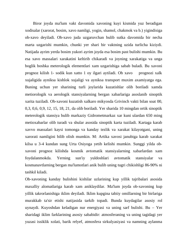     Biror joyda ma'lum vakt davomida xavoning kuyi kismida yuz beradigan
xodisalar (xarorat, bosim, xavo namligi, yogin, shamol, chakmok va b.) yigindisiga
ob-xavo deyiladi. Ob-xavo juda uzgaruvchan bulib sutka davomida bir necha
marta uzgarishi mumkin, chunki yer shari bir vaktning uzida turlicha kiziydi.
Natijada ayrim yerda bosim yukori ayrim joyda esa bosim past bulishi mumkin. Bu
esa xavo massalari xarakatini keltirib chikaradi va joyning xarakatiga va unga
boglik boshka meterologik elementlari xam uzgarishiga sabab buladi. Bu xavoni
prognoz kilish 1- sodik kun xatto 1 oy ilgari aytiladi. Ob xavo    prognozi xalk
xujaligida ayniksa kishlok xujaligi va ayniksa transport muxim axamiyatga ega.
Buning  uchun  yer  sharining  turli  joylarida  kuzatishlar  olib  boriladi  xamda
metiorologik va aerologik stansiyalarning bergan xabarlariga asoslanib sinoptik
xarita tuziladi. Ob-xavoni kuzatish xalkaro mikyosda Grivinch vakti bilan soat 00,
0,3, 0,6, 0,9, 12, 15, 18, 21, da olib boriladi. Yer sharida 10 mingdan ortik sinoptik
meterologik stansiya bulib markaziy Gidrometmarkaz xar kuni ulardan 650 ming
metioxabarlar olib turadi va shular asosida sinoptik karta tuziladi. Kartaga karab
xavvo massalari kaysi tomonga va kanday tezlik va xarakat kilayotgani, uning
xarorati namligini bilib olish mumkin. M: Artika xavosi janubiga karab xarakat
kilsa u 3-4 kundan sung Urta Osiyoga yetib kelishi mumkin. Sunggi yilda ob-
xavoni  prognoz  kilishda  kosmik  avtomatik  stansiyalarning  xabarlardan  xam
foydalanmokda.  Yerning  sun'iy  yuldoshlari  avtomatik  stansiyalar  va
kosmanavtlarning bergan ma'lumotlari anik bulib uning tugri chikishligi 86-90% ni
tashkil kiladi.
Ob-xavoning kanday bulishini kishilar uzlarining kup yillik tajribalari asosida
maxalliy alomatlariga karab xam aniklaydilar. Ma'lum joyda ob-xavoning kup
yillik takrorlanishiga iklim deyiladi. Iklim kupgina tabiiy omillarning bir birlariga
murakkab  ta'sir  etishi  natijasida  tarkib  topadi.  Bunda  kuydagilar  asosiy  rol
uynaydi. Kuyoshdan keladigan nur energiyasi va uning sarf bulishi. Bu – Yer
sharidagi iklim farklarining asosiy sababidir: atmosferaning va uning tagidagi yer
yuzasi issiklik xolati, barik relyef, atmosfera sirkulyasiyasi va namning aylanma
