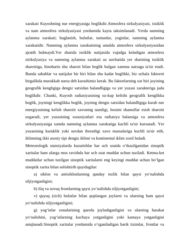 xarakati Kuyoshning nur energiyasiga boglikdir.Atmosfera sirkulyasiyasi, issiklik
va nam atmosfera sirkulyasiyasi yordamida kayta taksimlanadi. Yerda namning
aylanma  xarakati;  buglanish,  bulutlar,  tumanlar,  yoginlar,  namning  aylanma
xarakatidir. Namning aylanma xarakatining amalda atmosfera sirkulyasiyasidan
ajratib  bulmaydi.Yer  sharida  issiklik  natijasida  vujudga  keladigan  atmosfera
siirkulyasiya va namning aylanma xarakati uz navbatida yer sharining issiklik
sharoitiga, binobarin shu sharoit bilan boglik bulgan xamma narsaga ta'sir etadi.
Bunda sabablar va natijalar bir biri bilan shu kadar boglikki, biz uchala faktorni
birgalikda murakkab narsa deb karashimiz kerak. Bu faktorlarning xar biri joyining
geografik kengligiga dengiz satxidan balandligiga va yer yuzasi xarakteriga juda
boglikdir.  Chunki,  Kuyosh  radiasiyasining  oz-kup kelishi  geografik  kenglikka
boglik, joyningt kenglikka boglik, joyning dengiz satxidan balandligiga karab nur
energiyasining kelish sharoiti xavoning namligi, bosimi shamollar esish sharoiti
uzgaradi,  yer  yuzasining  xususiyatlari  esa  radiasiya  balansiga  va  atmosfera
sirkulyasiyasiga xamda namning aylanma xarakatiga kuchli ta'sir kursatadi. Yer
yuzasining kuruklik yoki suvdan iboratligi xavo massalariga kuchli ta'sir etib,
iklimning ikki asosiy tipi dengiz iklimi va kontinental iklim xosil buladi.
Meteorologik stansiyalarda kuzatishlar har uch soatda o‘tkazilganidan sinoptik
xaritalar ham ularga mos ravishda har uch soat muddat uchun tuziladi. Кetma-ket
muddatlar uchun tuzilgan sinoptik xaritalarni eng keyingi muddat uchun bo‘lgan
sinoptik xarita bilan solishtirib quyidagilar:
a)  siklon  va  antisiklonlarning  qanday  tezlik  bilan  qaysi  yo‘nalishda
siljiyotganligini;
b) iliq va sovuq frontlarning qaysi yo‘nalishda siljiyotganligini;
v) quyuq (zich) bulutlar bilan qoplangan joylarni va ularning ham qaysi
yo‘nalishda siljiyotganligini;
g)  yog‘inlar  zonalarining  qaerda  joylashganligini  va  ularning  harakat
yo‘nalishini,  yog‘inlarning  kuchaya  yotganligini  yoki  kamaya  yotganligini
aniqlanadi.Sinoptik xaritalar yordamida o‘rganiladigan barik tizimlar, frontlar va
