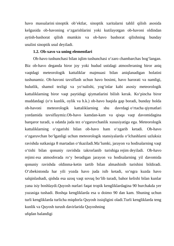 havo  massalarini sinoptik  ob’ektlar,  sinoptik  xaritalarni  tahlil  qilish  asosida
kelgusida  ob-havoning  o‘zgarishlarini  yoki  kutilayotgan  ob-havoni  oldindan
aytish-bashorat  qilish  mumkin  va  ob-havo  bashorat  qilishning  bunday
usulini sinoptik usul deyiladi.
1.2. Ob-xavo va uning elementlari
Ob-havo tushunchasi bilan iqlim tushunchasi o‘zaro chambarchas bog‘langan.
Biz ob-havo deganda biror joy yoki hudud ustidagi  atmosferaning biror aniq
vaqtdagi  meteorologik  kattaliklar  majmuasi  bilan  aniqlanadigan  holatini
tushunamiz. Ob-havoni tavsiflash uchun havo bosimi, havo harorati va namligi,
bulutlik,  shamol  tezligi  va  yo‘nalishi,  yog‘inlar  kabi  asosiy  meteorologik
kattaliklarning  biror  vaqt  paytidagi  qiymatlarini  bilish  kerak.  Кo‘pincha  biror
muddatdagi (o‘n kunlik, oylik va h.k.) ob-havo haqida gap boradi, bunday holda
ob-havoni  meteorologik  kattaliklarning  shu  davrdagi o‘rtacha qiymatlari
yordamida  tavsiflaymiz.Ob-havo  kamdan-kam  va  qisqa  vaqt  davomidagina
barqaror turadi, u odatda juda tez o‘zgaruvchanlik xususiyatiga ega. Meteorologik
kattaliklarning  o‘zgarishi  bilan  ob-havo  ham  o‘zgarib  ketadi.  Ob-havo
o‘zgaruvchan bo‘lganligi uchun meteorologik stansiyalarda o‘lchashlarni uzluksiz
ravishda sutkasiga 8 martadan o‘tkaziladi.Ma’lumki, jarayon va hodisalarning vaqt
o‘tishi  bilan  qonuniy  ravishda  takrorlanib  turishiga rejim deyiladi. Ob-havo
rejimi esa  atmosferada  ro‘y  beradigan  jarayon  va  hodisalarning  yil  davomida
qonuniy  ravishda  oldinma-ketin  tartib  bilan  almashinib  turishini  bildiradi.
O‘zbekistonda  har  yili  yozda  havo  juda  isib  ketadi,  so‘ngra  kuzda  havo
salqinlashadi, qishda esa uzoq vaqt sovuq bo‘lib turadi, bahor kelishi bilan kunlar
yana isiy boshlaydi.Quyosh nurlari faqat tropik kengliklardagina 90 burchakda yer
yuzasiga tushadi. Boshqa kengliklarda esa u doimo 90 dan kam. Shuning uchun
turli kengliklarda turlicha miqdorla Quyosh issiqligini oladi.Turli kengliklarda teng
kunlik va Quyosh turush davirlarida Quyoshning
ufqdan balandigi
