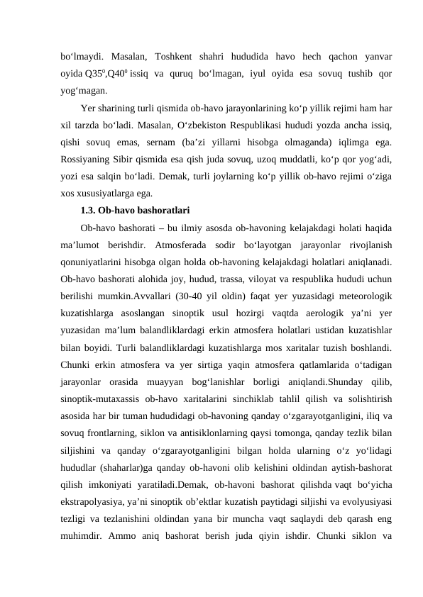 bo‘lmaydi.  Masalan,  Toshkent  shahri  hududida  havo  hech  qachon  yanvar
oyida Q350,Q400 issiq  va  quruq  bo‘lmagan,  iyul  oyida  esa  sovuq  tushib  qor
yog‘magan.
Yer sharining turli qismida ob-havo jarayonlarining ko‘p yillik rejimi ham har
xil tarzda bo‘ladi. Masalan, O‘zbekiston Respublikasi hududi yozda ancha issiq,
qishi  sovuq  emas,  sernam  (ba’zi  yillarni  hisobga  olmaganda)  iqlimga  ega.
Rossiyaning Sibir qismida esa qish juda sovuq, uzoq muddatli, ko‘p qor yog‘adi,
yozi esa salqin bo‘ladi. Demak, turli joylarning ko‘p yillik ob-havo rejimi o‘ziga
xos xususiyatlarga ega.
1.3. Ob-havo bashoratlari 
Ob-havo bashorati – bu ilmiy asosda ob-havoning kelajakdagi holati haqida
ma’lumot  berishdir.  Atmosferada  sodir  bo‘layotgan  jarayonlar  rivojlanish
qonuniyatlarini hisobga olgan holda ob-havoning kelajakdagi holatlari aniqlanadi.
Ob-havo bashorati alohida joy, hudud, trassa, viloyat va respublika hududi uchun
berilishi mumkin.Avvallari (30-40 yil oldin) faqat yer yuzasidagi meteorologik
kuzatishlarga  asoslangan  sinoptik  usul  hozirgi  vaqtda  aerologik  ya’ni  yer
yuzasidan ma’lum balandliklardagi erkin atmosfera holatlari ustidan kuzatishlar
bilan boyidi. Turli balandliklardagi kuzatishlarga mos xaritalar tuzish boshlandi.
Chunki erkin atmosfera va yer sirtiga yaqin atmosfera qatlamlarida o‘tadigan
jarayonlar  orasida  muayyan  bog‘lanishlar  borligi  aniqlandi.Shunday  qilib,
sinoptik-mutaxassis  ob-havo  xaritalarini  sinchiklab  tahlil  qilish  va  solishtirish
asosida har bir tuman hududidagi ob-havoning qanday o‘zgarayotganligini, iliq va
sovuq frontlarning, siklon va antisiklonlarning qaysi tomonga, qanday tezlik bilan
siljishini  va  qanday  o‘zgarayotganligini  bilgan  holda  ularning  o‘z  yo‘lidagi
hududlar (shaharlar)ga qanday ob-havoni olib kelishini oldindan aytish-bashorat
qilish  imkoniyati  yaratiladi.Demak,  ob-havoni  bashorat  qilishda vaqt  bo‘yicha
ekstrapolyasiya, ya’ni sinoptik ob’ektlar kuzatish paytidagi siljishi va evolyusiyasi
tezligi va tezlanishini oldindan yana bir muncha vaqt saqlaydi deb qarash eng
muhimdir. Ammo  aniq  bashorat  berish  juda  qiyin  ishdir.  Chunki  siklon  va
