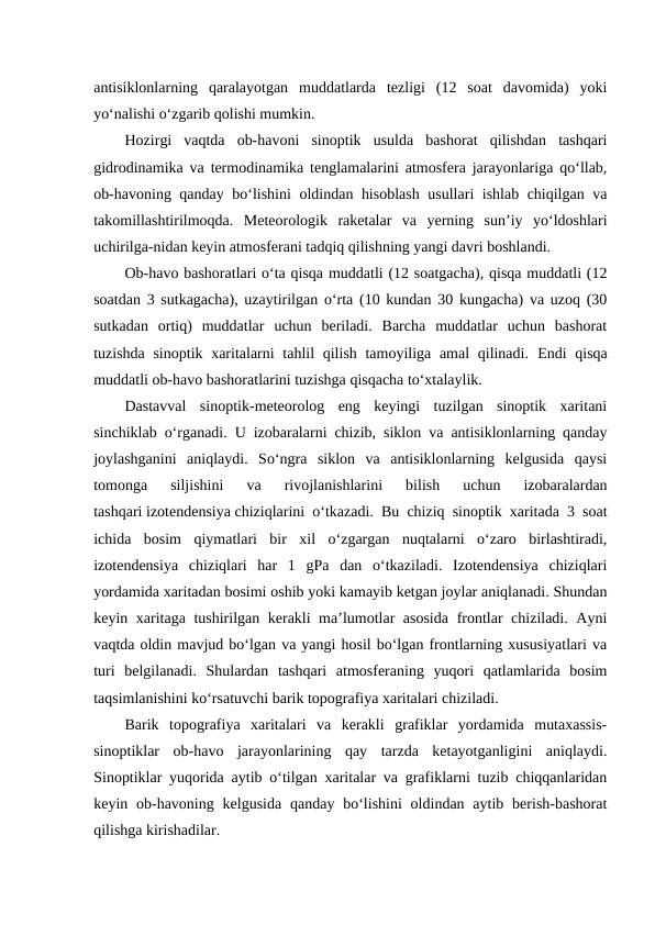 antisiklonlarning  qaralayotgan  muddatlarda  tezligi  (12  soat  davomida)  yoki
yo‘nalishi o‘zgarib qolishi mumkin.
Hozirgi  vaqtda  ob-havoni  sinoptik  usulda  bashorat  qilishdan  tashqari
gidrodinamika va termodinamika tenglamalarini atmosfera jarayonlariga qo‘llab,
ob-havoning qanday bo‘lishini  oldindan hisoblash  usullari ishlab chiqilgan va
takomillashtirilmoqda. Meteorologik  raketalar  va  yerning  sun’iy  yo‘ldoshlari
uchirilga-nidan keyin atmosferani tadqiq qilishning yangi davri boshlandi.
Ob-havo bashoratlari o‘ta qisqa muddatli (12 soatgacha), qisqa muddatli (12
soatdan 3 sutkagacha), uzaytirilgan o‘rta (10 kundan 30 kungacha) va uzoq (30
sutkadan  ortiq)  muddatlar  uchun  beriladi.  Barcha  muddatlar  uchun  bashorat
tuzishda sinoptik xaritalarni  tahlil  qilish tamoyiliga amal  qilinadi. Endi  qisqa
muddatli ob-havo bashoratlarini tuzishga qisqacha to‘xtalaylik.
Dastavval  sinoptik-meteorolog  eng  keyingi  tuzilgan  sinoptik  xaritani
sinchiklab o‘rganadi. U izobaralarni chizib, siklon va antisiklonlarning qanday
joylashganini  aniqlaydi.  So‘ngra  siklon  va  antisiklonlarning  kelgusida  qaysi
tomonga  siljishini  va  rivojlanishlarini  bilish  uchun  izobaralardan
tashqari izotendensiya chiziqlarini o‘tkazadi. Bu chiziq sinoptik xaritada 3 soat
ichida  bosim  qiymatlari  bir  xil  o‘zgargan  nuqtalarni  o‘zaro  birlashtiradi,
izotendensiya  chiziqlari  har  1  gPa  dan  o‘tkaziladi.  Izotendensiya  chiziqlari
yordamida xaritadan bosimi oshib yoki kamayib ketgan joylar aniqlanadi. Shundan
keyin xaritaga tushirilgan kerakli ma’lumotlar asosida frontlar chiziladi. Ayni
vaqtda oldin mavjud bo‘lgan va yangi hosil bo‘lgan frontlarning xususiyatlari va
turi  belgilanadi.  Shulardan  tashqari  atmosferaning  yuqori  qatlamlarida  bosim
taqsimlanishini ko‘rsatuvchi barik topografiya xaritalari chiziladi.
Barik  topografiya  xaritalari  va  kerakli  grafiklar  yordamida  mutaxassis-
sinoptiklar  ob-havo  jarayonlarining  qay  tarzda  ketayotganligini  aniqlaydi.
Sinoptiklar yuqorida aytib o‘tilgan xaritalar va grafiklarni tuzib chiqqanlaridan
keyin ob-havoning  kelgusida  qanday  bo‘lishini  oldindan  aytib  berish-bashorat
qilishga kirishadilar.

