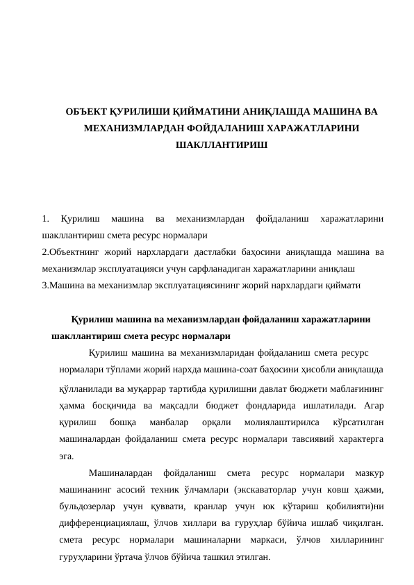 ОБЪЕКТ ҚУРИЛИШИ ҚИЙМАТИНИ АНИҚЛАШДА МАШИНА ВА
МЕХАНИЗМЛАРДАН ФОЙДАЛАНИШ ХАРАЖАТЛАРИНИ
ШАКЛЛАНТИРИШ
1.
 Қурилиш  машина  ва  механизмлардан  фойдаланиш  харажатларини
шакллантириш смета ресурс нормалари
2.Объектнинг  жорий  нархлардаги  дастлабки  баҳосини  аниқлашда машина  ва
механизмлар эксплуатацияси учун сарфланадиган харажатларини аниқлаш
3.Машина ва механизмлар эксплуатациясининг жорий нархлардаги қиймати
Қурилиш машина ва механизмлардан фойдаланиш харажатларини 
шакллантириш смета ресурс нормалари
Қурилиш машина ва механизмларидан фойдаланиш смета ресурс 
нормалари тўплами жорий нархда машина-соат баҳосини ҳисобли аниқлашда
қўлланилади ва муқаррар тартибда қурилишни давлат бюджети маблағининг
ҳамма босқичида ва мақсадли бюджет фондларида ишлатилади. Агар
қурилиш 
бошқа 
манбалар 
орқали 
молиялаштирилса 
кўрсатилган
машиналардан фойдаланиш смета ресурс нормалари тавсиявий характерга
эга.
Машиналардан 
фойдаланиш 
смета 
ресурс 
нормалари 
мазкур
машинанинг асосий техник ўлчамлари (экскаваторлар учун ковш ҳажми,
бульдозерлар учун қуввати, кранлар учун юк кўтариш қобилияти)ни
дифференциациялаш, ўлчов хиллари ва гуруҳлар бўйича ишлаб чиқилган.
смета ресурс нормалари машиналарни маркаси, ўлчов хилларининг
гуруҳларини ўртача ўлчов бўйича ташкил этилган.
