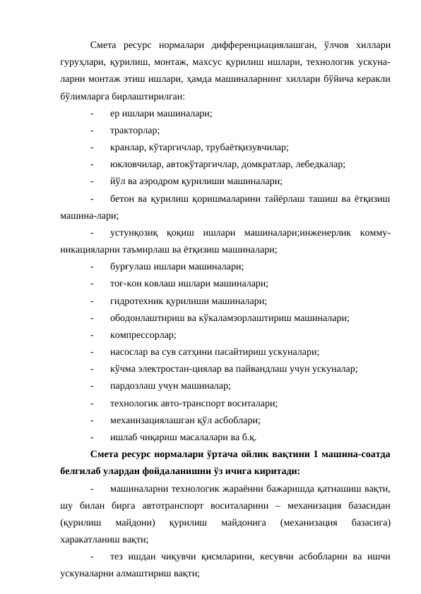 Смета ресурс нормалари дифференциациялашган, ўлчов хиллари
гуруҳлари, қурилиш, монтаж, махсус қурилиш ишлари, технологик ускуна-
ларни монтаж этиш ишлари, ҳамда машиналарнинг хиллари бўйича керакли
бўлимларга бирлаштирилган:
-
ер ишлари машиналари;
-
тракторлар;
-
кранлар, кўтаргичлар, трубаётқизувчилар;
-
юкловчилар, автокўтаргичлар, домкратлар, лебедкалар;
-
йўл ва аэродром қурилиши машиналари;
-
бетон ва қурилиш қоришмаларини тайёрлаш ташиш ва ётқизиш
машина-лари;
-
устунқозиқ қоқиш ишлари машиналари;инженерлик комму-
никацияларни таъмирлаш ва ётқизиш машиналари;
-
бурғулаш ишлари машиналари;
-
тоғ-кон ковлаш ишлари машиналари;
-
гидротехник қурилиши машиналари;
-
ободонлаштириш ва кўкаламзорлаштириш машиналари;
-
компрессорлар;
-
насослар ва сув сатҳини пасайтириш ускуналари;
-
кўчма электростан-циялар ва пайвандлаш учун ускуналар;
-
пардозлаш учун машиналар;
-
технологик авто-транспорт воситалари;
-
механизациялашган қўл асбоблари;
-
ишлаб чиқариш масалалари ва б.қ.
Смета ресурс нормалари ўртача ойлик вақтини 1 машина-соатда
белгилаб улардан фойдаланишни ўз ичига киритади:
-
машиналарни технологик жараённи бажаришда қатнашиш вақти,
шу билан бирга автотранспорт воситаларини – механизация базасидан
(қурилиш 
майдони) 
қурилиш 
майдонига 
(механизация 
базасига)
харакатланиш вақти;
-
тез ишдан чиқувчи қисмларини, кесувчи асбобларни ва ишчи
ускуналарни алмаштириш вақти;
