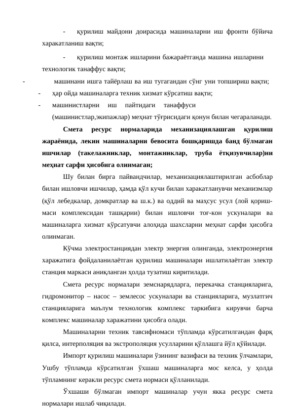 -
қурилиш майдони доирасида машиналарни иш фронти бўйича
харакатланиш вақти;
-
қурилиш монтаж ишларини бажараётганда машина ишларини 
технологик танаффус вақти;
-
машинани ишга тайёрлаш ва иш тугагандан сўнг уни топшириш вақти;
-
ҳар ойда машиналарга техник хизмат кўрсатиш вақти;
-
машинистларни
иш
пайтидаги
танаффуси
(машинистлар,экипажлар) меҳнат тўғрисидаги қонун билан чегараланади.
Смета 
ресурс 
нормаларида 
механизациялашган 
қурилиш
жараёнида, лекин машиналарни бевосита бошқаришда банд бўлмаган
ишчилар (такелажниклар, монтажниклар, труба ётқизувчилар)ни
меҳнат сарфи ҳисобига олинмаган;
Шу билан бирга пайвандчилар, механизациялаштирилган асбоблар
билан ишловчи ишчилар, ҳамда қўл кучи билан харакатланувчи механизмлар
(қўл лебедкалар, домкратлар ва ш.к.) ва оддий ва маҳсус усул (лой қориш-
маси комплексидан ташқарии) билан ишловчи тоғ-кон ускуналари ва
машиналарга хизмат кўрсатувчи алоҳида шахсларни меҳнат сарфи ҳисобга
олинмаган.
Кўчма электростанциядан электр энергия олинганда, электроэнергия
харажатига фойдаланилаётган қурилиш машиналари ишлатилаётган электр
станция маркаси аниқланган ҳолда тузатиш киритилади.
Смета ресурс нормалари земснарядларга, перекачка станцияларига,
гидромонитор – насос – землесос ускуналари ва станцияларига, музлатгич
станцияларига маълум технологик комплекс таркибига кирувчи барча
комплекс машиналар харажатини ҳисобга олади.
Машиналарни техник тавсифномаси тўпламда кўрсатилгандан фарқ
қилса, интерполяция ва экстрополяция усулларини қўллашга йўл қўйилади.
Импорт қурилиш машиналари ўзининг вазифаси ва техник ўлчамлари,
Ушбу тўпламда кўрсатилган ўхшаш машиналарга мос келса, у ҳолда
тўпламнинг керакли ресурс смета нормаси қўлланилади.
Ўхшаши бўлмаган импорт машиналар учун якка ресурс смета
нормалари ишлаб чиқилади.
