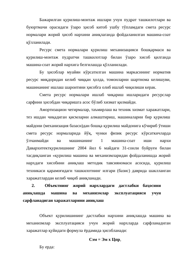 Бажарилган қурилиш-монтаж ишлари учун пудрат ташкилотлари ва
буюртмачи орасидаги ўзаро ҳисоб китоб ушбу тўпламдаги смета ресурс
нормалари жорий ҳисоб нархини аниқлаганда фойдаланилган машина-соат
қўлланилади.
Ресурс смета нормалари қурилиш механизацияси бошқармаси ва
қурилиш-монтаж пудратчи ташкилотлар билан ўзаро хисоб қилганда
машина-соат жорий нархига белгилашда қўлланилади.
Бу ҳисоблар муайян кўрсатилган машина маркасининг норматив
ресурс миқдоридан келиб чиққан ҳолда, томонларни шартнома келишуви,
машинанинг ишлаш шароитини ҳисобга олиб ишлаб чиқилиши керак.
Смета ресурс нормалари ишлаб чиқариш ишларидаги ресурслар
сарфини ҳисобдан чиқаришга асос бўлиб хизмат қилмайди.
Амортизацион чегирмалар, таъмирлаш ва техник хизмат харажатлари,
тез ишдан чиқадиган қисмларни алмаштириш, машиналарни бир қурилиш
майдони (механизация базаси)дан бошқа қурилиш майдонига кўчириб ўтиши
смета ресурс нормаларида йўқ, чунки физик ресурс кўрсаткичларда
ўлчанмайди 
ва 
машинанинг 
1 
машина-соат 
иши 
нархи
Давархитектқурилишнинг 2004 йил 6 майдаги 31-сонли буйруғи билан
тасдиқланган «қурилиш машина ва механизмларидан фойдаланишда жорий
нархдаги хисобини аниқлаш методик тавсияномаси асосида, қурилиш
техникаси қарамоғидаги ташкилотнинг илгари (базис) даврида шаклланган
харажатлардан келиб чиқиб аниқланади.
2.
Объектнинг  жорий  нархлардаги  дастлабки  баҳосини
аниқлашда 
машина  ва 
механизмлар 
эксплуатацияси 
учун
сарфланадиган харажатларини аниқлаш
Объект қурилишининг дастлабки нархини аниқлашда машина ва
механизмлар 
эксплуатацияси 
учун 
жорий 
нархларда 
сарфланадиган
харажатлар қуйидаги формула ёрдамида ҳисобланади:
Сэм = Эм х Цпр,
Бу ерда:
