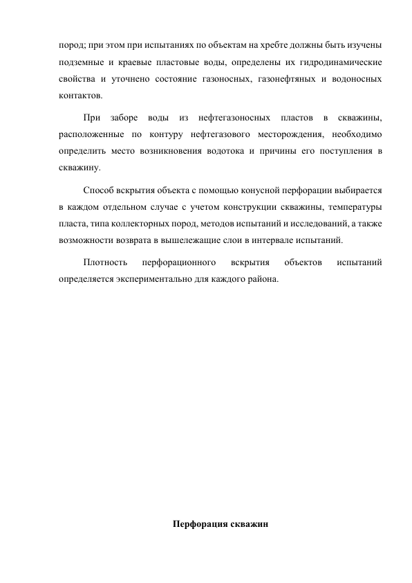 пород; при этом при испытаниях по объектам на хребте должны быть изучены 
подземные и краевые пластовые воды, определены их гидродинамические 
свойства и уточнено состояние газоносных, газонефтяных и водоносных 
контактов.  
При 
заборе 
воды 
из 
нефтегазоносных 
пластов 
в 
скважины, 
расположенные по контуру нефтегазового месторождения, необходимо 
определить место возникновения водотока и причины его поступления в 
скважину.  
Способ вскрытия объекта с помощью конусной перфорации выбирается 
в каждом отдельном случае с учетом конструкции скважины, температуры 
пласта, типа коллекторных пород, методов испытаний и исследований, а также 
возможности возврата в вышележащие слои в интервале испытаний.   
Плотность 
перфорационного 
вскрытия 
объектов 
испытаний 
определяется экспериментально для каждого района. 
 
 
 
 
 
 
 
 
 
 
Перфорация скважин 
