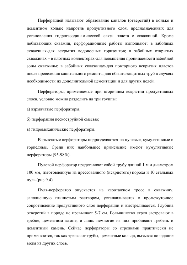 Перфорацией называют образование каналов (отверстий) в коньке и 
цементном кольце напротив продуктивного слоя, предназначенных для 
установления гидрогазодинамической связи пласта с скважиной. Кроме 
добывающих скважин, перфорационные работы выполняют: в забойных 
скважинах-для вскрытия водоносных горизонтов; в забойных открытых 
скважинах – в плотных коллекторах-для повышения проницаемости забойной 
зоны скважины; в забойных скважинах-для повторного вскрытия пластов 
после проведения капитального ремонта; для обжига защитных труб в случаях 
необходимости их дополнительной цементации и для других целей.  
Перфораторы, применяемые при вторичном вскрытии продуктивных 
слоев, условно можно разделить на три группы:  
а) взрывчатые перфораторы;  
б) перфорация пескоструйной смесью;  
в) гидромеханические перфораторы.  
Взрывчатые перфораторы подразделяются на пулевые, кумулятивные и 
торпедные. Среди них наибольшее применение имеют кумулятивные 
перфораторы (95-98%). 
Пулевой перфоратор представляет собой трубу длиной 1 м и диаметром 
100 мм, изготовленную из прессованного (искристого) пороха и 10 стальных 
пуль (рис.9.4).  
Пуля-перфоратор опускается на каротажном тросе в скважину, 
заполненную глинистым раствором, устанавливается в промежуточное 
сопротивление продуктивного слоя перфорации и выстреливается. Глубина 
отверстий в породе не превышает 5-7 см. Большинство стрел застревают в 
гребне, цементном камне, и лишь немногие из них пробивают гребень и 
цементный камень. Сейчас перфораторы со стрелками практически не 
применяются, так как трескают трубы, цементные кольца, вызывая попадание 
воды из других слоев.  
