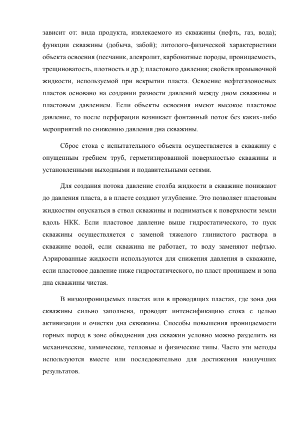 зависит от: вида продукта, извлекаемого из скважины (нефть, газ, вода); 
функции скважины (добыча, забой); литолого-физической характеристики 
объекта освоения (песчаник, алевролит, карбонатные породы, проницаемость, 
трещиноватость, плотность и др.); пластового давления; свойств промывочной 
жидкости, используемой при вскрытии пласта. Освоение нефтегазоносных 
пластов основано на создании разности давлений между дном скважины и 
пластовым давлением. Если объекты освоения имеют высокое пластовое 
давление, то после перфорации возникает фонтанный поток без каких-либо 
мероприятий по снижению давления дна скважины.  
Сброс стока с испытательного объекта осуществляется в скважину с 
опущенным гребнем труб, герметизированной поверхностью скважины и 
установленными выходными и подавительными сетями.  
Для создания потока давление столба жидкости в скважине понижают 
до давления пласта, а в пласте создают углубление. Это позволяет пластовым 
жидкостям опускаться в ствол скважины и подниматься к поверхности земли 
вдоль НКК. Если пластовое давление выше гидростатического, то пуск 
скважины осуществляется с заменой тяжелого глинистого раствора в 
скважине водой, если скважина не работает, то воду заменяют нефтью. 
Аэрированные жидкости используются для снижения давления в скважине, 
если пластовое давление ниже гидростатического, но пласт проницаем и зона 
дна скважины чистая.  
В низкопроницаемых пластах или в проводящих пластах, где зона дна 
скважины сильно заполнена, проводят интенсификацию стока с целью 
активизации и очистки дна скважины. Способы повышения проницаемости 
горных пород в зоне обводнения дна скважин условно можно разделить на 
механические, химические, тепловые и физические типы. Часто эти методы 
используются вместе или последовательно для достижения наилучших 
результатов.  
