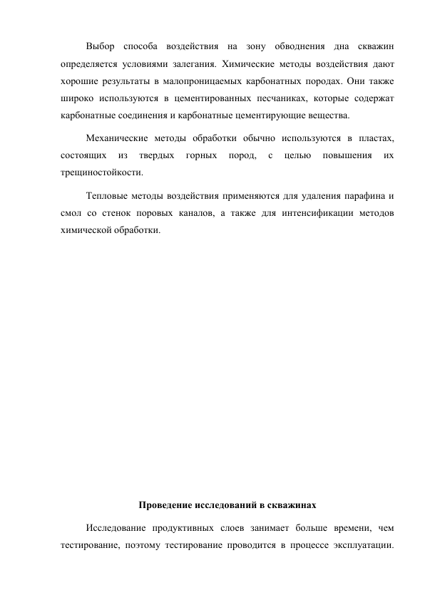 Выбор способа воздействия на зону обводнения дна скважин 
определяется условиями залегания. Химические методы воздействия дают 
хорошие результаты в малопроницаемых карбонатных породах. Они также 
широко используются в цементированных песчаниках, которые содержат 
карбонатные соединения и карбонатные цементирующие вещества.  
Механические методы обработки обычно используются в пластах, 
состоящих 
из 
твердых 
горных 
пород, 
с 
целью 
повышения 
их 
трещиностойкости.  
Тепловые методы воздействия применяются для удаления парафина и 
смол со стенок поровых каналов, а также для интенсификации методов 
химической обработки. 
 
 
 
 
 
 
 
 
 
 
 
Проведение исследований в скважинах 
Исследование продуктивных слоев занимает больше времени, чем 
тестирование, поэтому тестирование проводится в процессе эксплуатации. 
