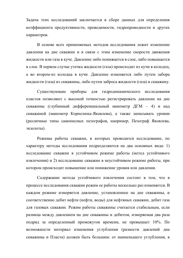 Задача этих исследований заключается в сборе данных для определения 
коэффициента продуктивности, проводимости, гидропроводности и других 
параметров.  
В основе всех применяемых методов исследования лежит изменение 
давления на дне скважин и в связи с этим изменение скорости движения 
жидкости или газа в куче. Давление либо понижается в слое, либо повышается 
в слое. В первом случае утечка жидкости (газа) происходит из кучи в колодец, 
а во втором-из колодца в кучи. Давление изменяется либо путем забора 
жидкости (газа) из скважины, либо путем заброса жидкости (газа) в скважину.  
Существующие приборы для гидродинамического исследования 
пластов позволяют с высокой точностью регистрировать давление на дне 
скважины (глубинный дифференциальный манометр ДГМ – 4) и над 
скважиной (манометр Корнелюка-Яковлева), а также записывать уровни 
(различные типы самописных пезографов, например, Пезограф Яковлева, 
экзолоты).  
Режимы работы скважин, в которых проводится исследование, по 
характеру методы исследования подразделяются на два основных вида: 1) 
исследование скважин в устойчивом режиме работы (метод устойчивого 
извлечения) и 2) исследование скважин в неустойчивом режиме работы, при 
котором происходит повышение или понижение уровня или давления.  
 
Содержание метода устойчивого извлечения состоит в том, что в 
процессе исследования скважин режим ее работы несколько раз изменяется. В 
каждом режиме измеряется давление, установленное на дне скважины, и 
соответственно дебит нефти (нефти, воды) для нефтяных скважин, дебит газа 
для газовых скважин. Режим работы скважины считается стабильным, если 
разница между давлением на дне скважины и дебитом, измеряемая два раза 
подряд за определенный промежуток времени, не превышает 10%. По 
возможности интервал изменения углубления (разности давлений дна 
скважины и Пласта) должен быть большим: от наименьшего углубления, в 
