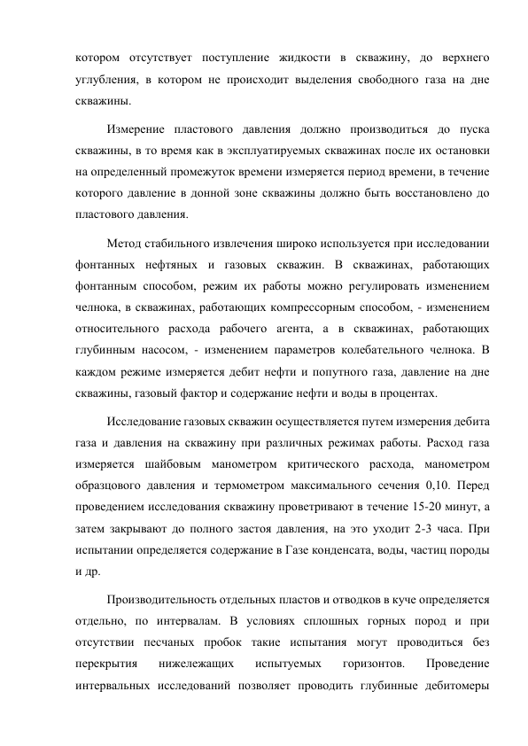 котором отсутствует поступление жидкости в скважину, до верхнего 
углубления, в котором не происходит выделения свободного газа на дне 
скважины.  
Измерение пластового давления должно производиться до пуска 
скважины, в то время как в эксплуатируемых скважинах после их остановки 
на определенный промежуток времени измеряется период времени, в течение 
которого давление в донной зоне скважины должно быть восстановлено до 
пластового давления. 
Метод стабильного извлечения широко используется при исследовании 
фонтанных нефтяных и газовых скважин. В скважинах, работающих 
фонтанным способом, режим их работы можно регулировать изменением 
челнока, в скважинах, работающих компрессорным способом, - изменением 
относительного расхода рабочего агента, а в скважинах, работающих 
глубинным насосом, - изменением параметров колебательного челнока. В 
каждом режиме измеряется дебит нефти и попутного газа, давление на дне 
скважины, газовый фактор и содержание нефти и воды в процентах. 
Исследование газовых скважин осуществляется путем измерения дебита 
газа и давления на скважину при различных режимах работы. Расход газа 
измеряется шайбовым манометром критического расхода, манометром 
образцового давления и термометром максимального сечения 0,10. Перед 
проведением исследования скважину проветривают в течение 15-20 минут, а 
затем закрывают до полного застоя давления, на это уходит 2-3 часа. При 
испытании определяется содержание в Газе конденсата, воды, частиц породы 
и др. 
Производительность отдельных пластов и отводков в куче определяется 
отдельно, по интервалам. В условиях сплошных горных пород и при 
отсутствии песчаных пробок такие испытания могут проводиться без 
перекрытия 
нижележащих 
испытуемых 
горизонтов. 
Проведение 
интервальных исследований позволяет проводить глубинные дебитомеры 
