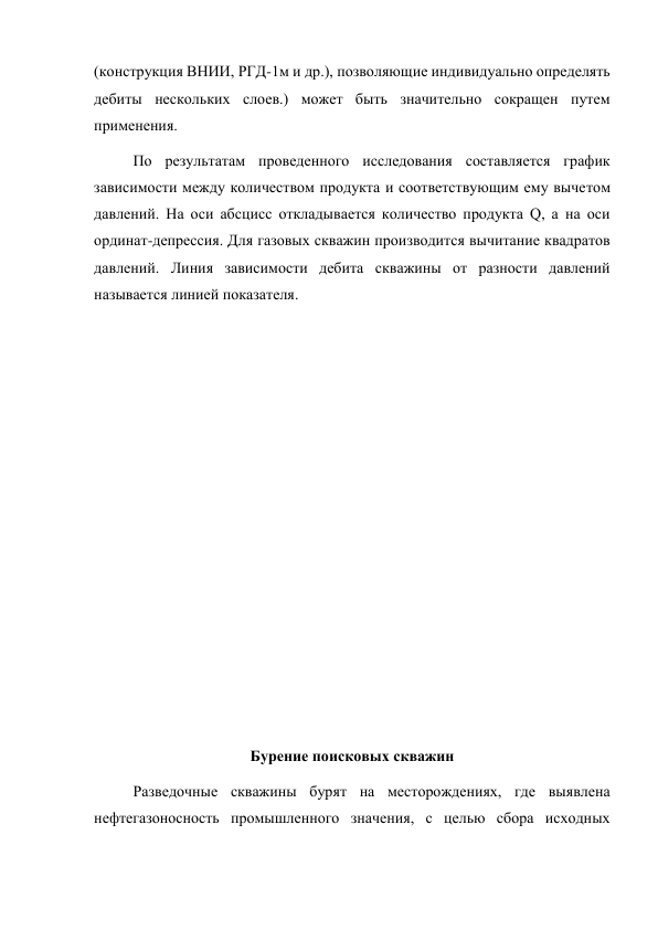 (конструкция ВНИИ, РГД-1м и др.), позволяющие индивидуально определять 
дебиты нескольких слоев.) может быть значительно сокращен путем 
применения. 
По результатам проведенного исследования составляется график 
зависимости между количеством продукта и соответствующим ему вычетом 
давлений. На оси абсцисс откладывается количество продукта Q, а на оси 
ординат-депрессия. Для газовых скважин производится вычитание квадратов 
давлений. Линия зависимости дебита скважины от разности давлений 
называется линией показателя. 
 
 
 
 
 
 
 
 
 
 
 
 
Бурение поисковых скважин 
Разведочные скважины бурят на месторождениях, где выявлена 
нефтегазоносность промышленного значения, с целью сбора исходных 
