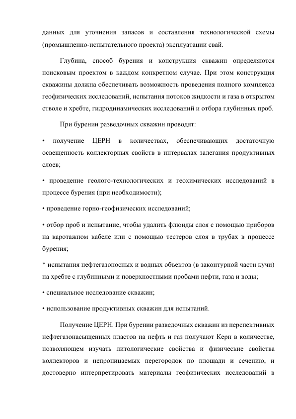 данных для уточнения запасов и составления технологической схемы 
(промышленно-испытательного проекта) эксплуатации свай.  
Глубина, способ бурения и конструкция скважин определяются 
поисковым проектом в каждом конкретном случае. При этом конструкция 
скважины должна обеспечивать возможность проведения полного комплекса 
геофизических исследований, испытания потоков жидкости и газа в открытом 
стволе и хребте, гидродинамических исследований и отбора глубинных проб.   
При бурении разведочных скважин проводят:  
• 
получение 
ЦЕРН 
в 
количествах, 
обеспечивающих 
достаточную 
освещенность коллекторных свойств в интервалах залегания продуктивных 
слоев;  
• проведение геолого-технологических и геохимических исследований в 
процессе бурения (при необходимости);  
• проведение горно-геофизических исследований;  
• отбор проб и испытание, чтобы удалить флюиды слоя с помощью приборов 
на каротажном кабеле или с помощью тестеров слоя в трубах в процессе 
бурения;  
* испытания нефтегазоносных и водных объектов (в законтурной части кучи) 
на хребте с глубинными и поверхностными пробами нефти, газа и воды;  
• специальное исследование скважин;                  
• использование продуктивных скважин для испытаний.  
Получение ЦЕРН. При бурении разведочных скважин из перспективных 
нефтегазонасыщенных пластов на нефть и газ получают Керн в количестве, 
позволяющем изучать литологические свойства и физические свойства 
коллекторов и непроницаемых перегородок по площади и сечению, и 
достоверно интерпретировать материалы геофизических исследований в 
