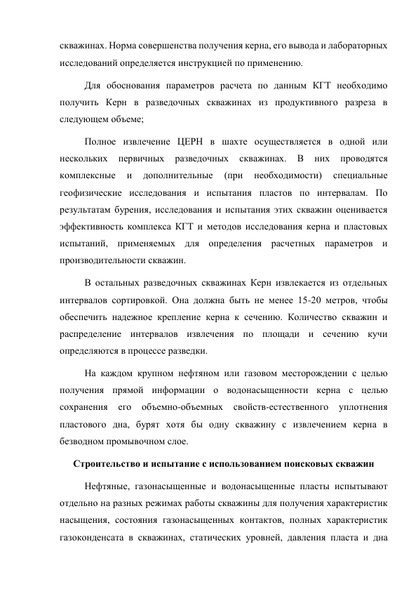 скважинах. Норма совершенства получения керна, его вывода и лабораторных 
исследований определяется инструкцией по применению.  
Для обоснования параметров расчета по данным КГТ необходимо 
получить Керн в разведочных скважинах из продуктивного разреза в 
следующем объеме;  
Полное извлечение ЦЕРН в шахте осуществляется в одной или 
нескольких 
первичных 
разведочных 
скважинах. 
В 
них 
проводятся 
комплексные 
и 
дополнительные 
(при 
необходимости) 
специальные 
геофизические исследования и испытания пластов по интервалам. По 
результатам бурения, исследования и испытания этих скважин оценивается 
эффективность комплекса КГТ и методов исследования керна и пластовых 
испытаний, применяемых для определения расчетных параметров и 
производительности скважин.  
В остальных разведочных скважинах Керн извлекается из отдельных 
интервалов сортировкой. Она должна быть не менее 15-20 метров, чтобы 
обеспечить надежное крепление керна к сечению. Количество скважин и 
распределение интервалов извлечения по площади и сечению кучи 
определяются в процессе разведки.  
На каждом крупном нефтяном или газовом месторождении с целью 
получения прямой информации о водонасыщенности керна с целью 
сохранения 
его объемно-объемных свойств-естественного уплотнения 
пластового дна, бурят хотя бы одну скважину с извлечением керна в 
безводном промывочном слое. 
Строительство и испытание с использованием поисковых скважин 
Нефтяные, газонасыщенные и водонасыщенные пласты испытывают 
отдельно на разных режимах работы скважины для получения характеристик 
насыщения, состояния газонасыщенных контактов, полных характеристик 
газоконденсата в скважинах, статических уровней, давления пласта и дна 
